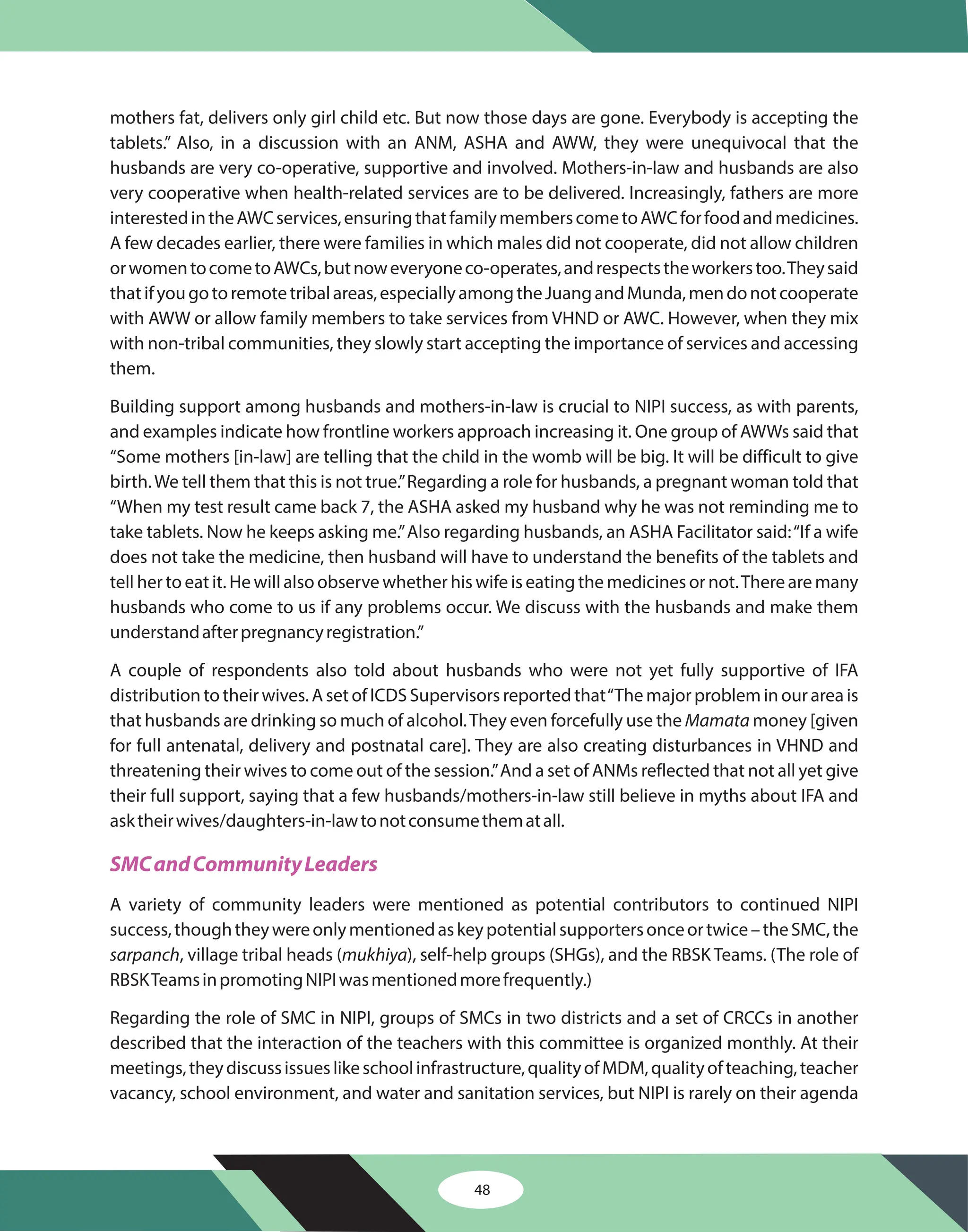 48
mothers fat, delivers only girl child etc. But now those days are gone. Everybody is accepting the
tablets.” Also, in a discussion with an ANM, ASHA and AWW, they were unequivocal that the
husbands are very co-operative, supportive and involved. Mothers-in-law and husbands are also
very cooperative when health-related services are to be delivered. Increasingly, fathers are more
interestedintheAWCservices,ensuringthatfamilymemberscometoAWCforfoodandmedicines.
A few decades earlier, there were families in which males did not cooperate, did not allow children
orwomentocometoAWCs,butnoweveryoneco-operates,andrespectstheworkerstoo.Theysaid
thatifyougotoremotetribalareas,especiallyamongtheJuangandMunda,mendonotcooperate
with AWW or allow family members to take services from VHND or AWC. However, when they mix
with non-tribal communities, they slowly start accepting the importance of services and accessing
them.
Building support among husbands and mothers-in-law is crucial to NIPI success, as with parents,
and examples indicate how frontline workers approach increasing it. One group of AWWs said that
“Some mothers [in-law] are telling that the child in the womb will be big. It will be difficult to give
birth.We tell them that this is not true.”Regarding a role for husbands, a pregnant woman told that
“When my test result came back 7, the ASHA asked my husband why he was not reminding me to
take tablets. Now he keeps asking me.”Also regarding husbands, an ASHA Facilitator said:“If a wife
does not take the medicine, then husband will have to understand the benefits of the tablets and
tell her to eat it. He will also observe whether his wife is eating the medicines or not.There are many
husbands who come to us if any problems occur. We discuss with the husbands and make them
understandafterpregnancyregistration.”
A couple of respondents also told about husbands who were not yet fully supportive of IFA
distribution to their wives. A set of ICDS Supervisors reported that“The major problem in our area is
that husbands are drinking so much of alcohol.They even forcefully use the money [given
for full antenatal, delivery and postnatal care]. They are also creating disturbances in VHND and
threatening their wives to come out of the session.”And a set of ANMs reflected that not all yet give
their full support, saying that a few husbands/mothers-in-law still believe in myths about IFA and
asktheirwives/daughters-in-lawtonotconsumethematall.
A variety of community leaders were mentioned as potential contributors to continued NIPI
success,thoughtheywereonlymentionedaskeypotentialsupportersonceortwice–theSMC,the
, village tribal heads ( ), self-help groups (SHGs), and the RBSK Teams. (The role of
RBSKTeamsinpromotingNIPIwasmentionedmorefrequently.)
Regarding the role of SMC in NIPI, groups of SMCs in two districts and a set of CRCCs in another
described that the interaction of the teachers with this committee is organized monthly. At their
meetings,theydiscussissueslikeschoolinfrastructure,qualityofMDM,qualityofteaching,teacher
vacancy, school environment, and water and sanitation services, but NIPI is rarely on their agenda
Mamata
sarpanch mukhiya
SMCandCommunityLeaders
 