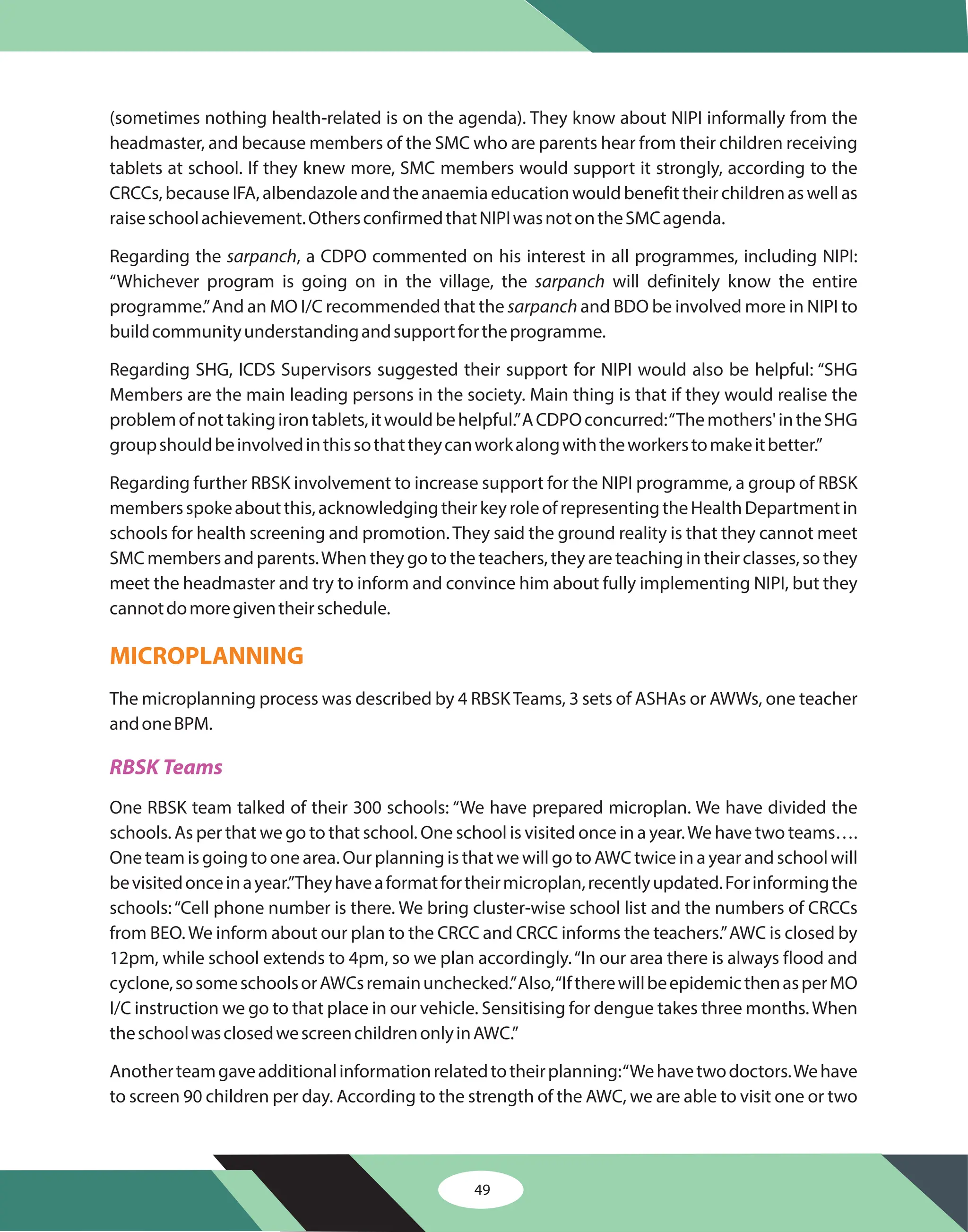 49
(sometimes nothing health-related is on the agenda). They know about NIPI informally from the
headmaster, and because members of the SMC who are parents hear from their children receiving
tablets at school. If they knew more, SMC members would support it strongly, according to the
CRCCs, because IFA, albendazole and the anaemia education would benefit their children as well as
raiseschoolachievement.OthersconfirmedthatNIPIwasnotontheSMCagenda.
Regarding the , a CDPO commented on his interest in all programmes, including NIPI:
“Whichever program is going on in the village, the will definitely know the entire
programme.”And an MO I/C recommended that the and BDO be involved more in NIPI to
buildcommunityunderstandingandsupportfortheprogramme.
Regarding SHG, ICDS Supervisors suggested their support for NIPI would also be helpful: “SHG
Members are the main leading persons in the society. Main thing is that if they would realise the
problemofnottakingirontablets,itwouldbehelpful.”ACDPOconcurred:“Themothers'intheSHG
groupshouldbeinvolvedinthissothattheycanworkalongwiththeworkerstomakeitbetter.”
Regarding further RBSK involvement to increase support for the NIPI programme, a group of RBSK
membersspokeaboutthis,acknowledgingtheirkeyroleofrepresentingtheHealthDepartmentin
schools for health screening and promotion. They said the ground reality is that they cannot meet
SMC members and parents.When they go to the teachers, they are teaching in their classes, so they
meet the headmaster and try to inform and convince him about fully implementing NIPI, but they
cannotdomoregiventheirschedule.
The microplanning process was described by 4 RBSKTeams, 3 sets of ASHAs or AWWs, one teacher
andoneBPM.
One RBSK team talked of their 300 schools: “We have prepared microplan. We have divided the
schools. As per that we go to that school. One school is visited once in a year.We have two teams….
One team is going to one area. Our planning is that we will go to AWC twice in a year and school will
bevisitedonceinayear.”Theyhaveaformatfortheirmicroplan,recentlyupdated.Forinformingthe
schools:“Cell phone number is there. We bring cluster-wise school list and the numbers of CRCCs
from BEO.We inform about our plan to the CRCC and CRCC informs the teachers.”AWC is closed by
12pm, while school extends to 4pm, so we plan accordingly.“In our area there is always flood and
cyclone,sosomeschoolsorAWCsremainunchecked.”Also,“IftherewillbeepidemicthenasperMO
I/C instruction we go to that place in our vehicle. Sensitising for dengue takes three months.When
theschoolwasclosedwescreenchildrenonlyinAWC.”
Anotherteamgaveadditionalinformationrelatedtotheirplanning:“Wehavetwodoctors.Wehave
to screen 90 children per day. According to the strength of the AWC, we are able to visit one or two
sarpanch
sarpanch
sarpanch
MICROPLANNING
RBSK Teams
 
