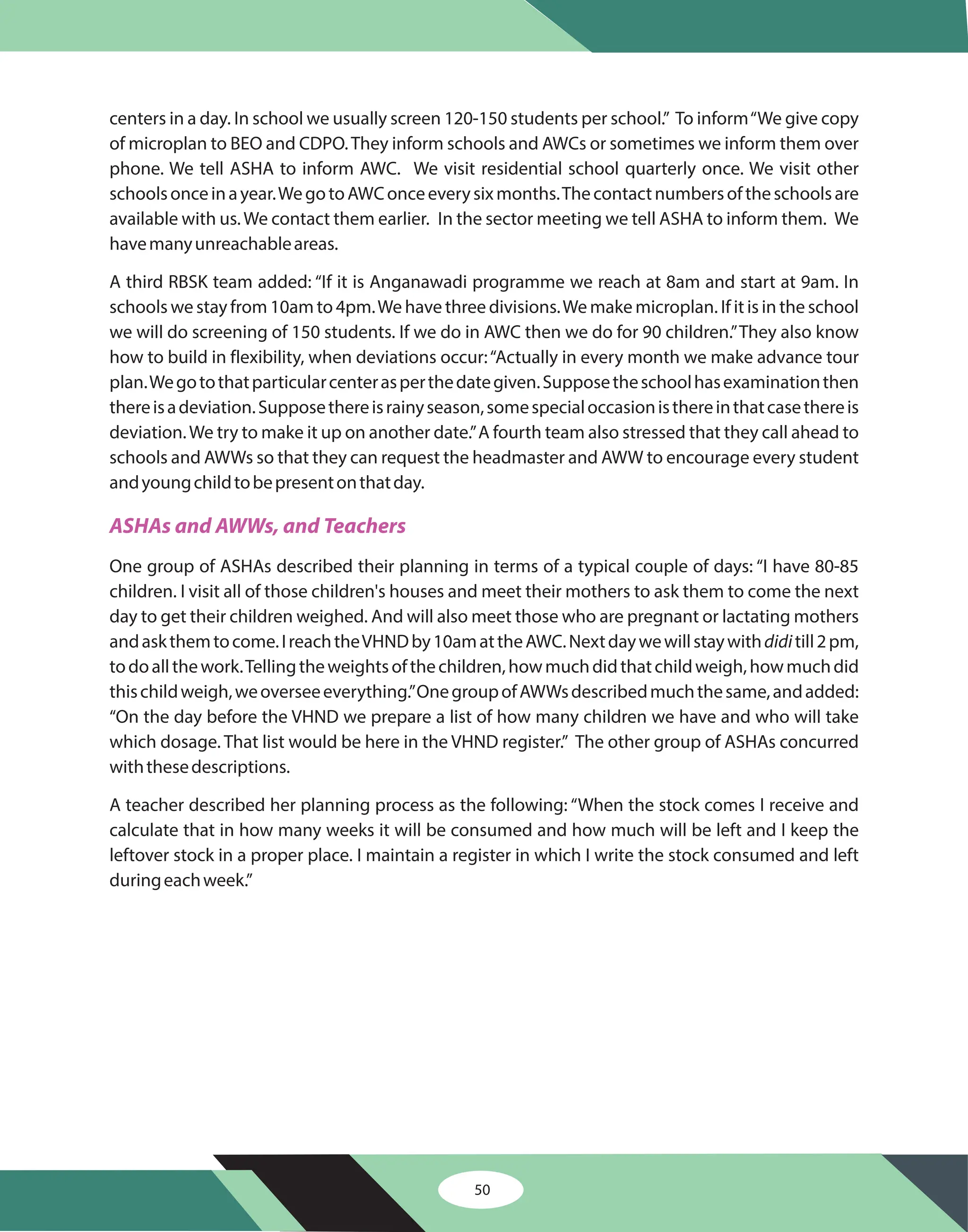 50
centers in a day. In school we usually screen 120-150 students per school.” To inform“We give copy
of microplan to BEO and CDPO.They inform schools and AWCs or sometimes we inform them over
phone. We tell ASHA to inform AWC. We visit residential school quarterly once. We visit other
schoolsonceinayear.WegotoAWConceeverysixmonths.Thecontactnumbersoftheschoolsare
available with us.We contact them earlier. In the sector meeting we tell ASHA to inform them. We
havemanyunreachableareas.
A third RBSK team added: “If it is Anganawadi programme we reach at 8am and start at 9am. In
schools we stay from 10am to 4pm.We have three divisions.We make microplan. If it is in the school
we will do screening of 150 students. If we do in AWC then we do for 90 children.”They also know
how to build in flexibility, when deviations occur:“Actually in every month we make advance tour
plan.Wegotothatparticularcenterasperthedategiven.Supposetheschoolhasexaminationthen
thereisadeviation.Supposethereisrainyseason,somespecialoccasionisthereinthatcasethereis
deviation.We try to make it up on another date.”A fourth team also stressed that they call ahead to
schools and AWWs so that they can request the headmaster and AWW to encourage every student
andyoungchildtobepresentonthatday.
One group of ASHAs described their planning in terms of a typical couple of days: “I have 80-85
children. I visit all of those children's houses and meet their mothers to ask them to come the next
day to get their children weighed. And will also meet those who are pregnant or lactating mothers
andaskthemtocome.IreachtheVHNDby10amattheAWC.Nextdaywewillstaywith till2pm,
todoallthework.Tellingtheweightsofthechildren,howmuchdidthatchildweigh,howmuchdid
thischildweigh,weoverseeeverything.”OnegroupofAWWsdescribedmuchthesame,andadded:
“On the day before the VHND we prepare a list of how many children we have and who will take
which dosage. That list would be here in the VHND register.” The other group of ASHAs concurred
withthesedescriptions.
A teacher described her planning process as the following: “When the stock comes I receive and
calculate that in how many weeks it will be consumed and how much will be left and I keep the
leftover stock in a proper place. I maintain a register in which I write the stock consumed and left
duringeachweek.”
didi
ASHAs and AWWs, and Teachers
 