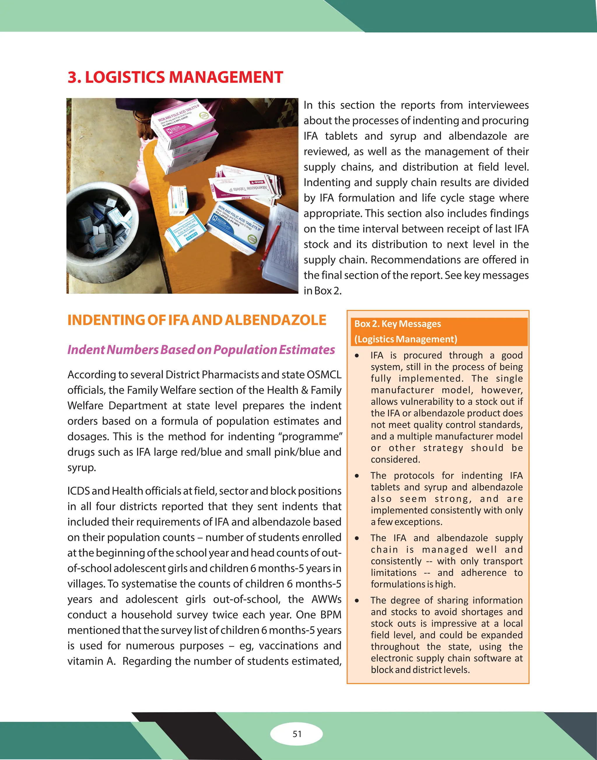 51
3. LOGISTICS MANAGEMENT
In this section the reports from interviewees
about the processes of indenting and procuring
IFA tablets and syrup and albendazole are
reviewed, as well as the management of their
supply chains, and distribution at field level.
Indenting and supply chain results are divided
by IFA formulation and life cycle stage where
appropriate. This section also includes findings
on the time interval between receipt of last IFA
stock and its distribution to next level in the
supply chain. Recommendations are offered in
the final section of the report. See key messages
inBox2.
According to several District Pharmacists and state OSMCL
officials, the Family Welfare section of the Health & Family
Welfare Department at state level prepares the indent
orders based on a formula of population estimates and
dosages. This is the method for indenting “programme”
drugs such as IFA large red/blue and small pink/blue and
syrup.
ICDSandHealthofficialsatfield,sectorandblockpositions
in all four districts reported that they sent indents that
included their requirements of IFA and albendazole based
on their population counts – number of students enrolled
atthebeginningoftheschoolyearandheadcountsofout-
of-schooladolescentgirlsandchildren6months-5yearsin
villages. To systematise the counts of children 6 months-5
years and adolescent girls out-of-school, the AWWs
conduct a household survey twice each year. One BPM
mentionedthatthesurveylistofchildren6months-5years
is used for numerous purposes – eg, vaccinations and
vitamin A. Regarding the number of students estimated,
INDENTINGOFIFAANDALBENDAZOLE
IndentNumbersBasedonPopulationEstimates
Box2.KeyMessages
(LogisticsManagement)
·
·
·
·
IFA is procured through a good
system, still in the process of being
fully implemented. The single
manufacturer model, however,
allows vulnerability to a stock out if
the IFA or albendazole product does
not meet quality control standards,
and a multiple manufacturer model
or other strategy should be
considered.
The protocols for indenting IFA
tablets and syrup and albendazole
also seem strong, and are
implemented consistently with only
afewexceptions.
The IFA and albendazole supply
chain is managed well and
consistently -- with only transport
limitations -- and adherence to
formulationsishigh.
The degree of sharing information
and stocks to avoid shortages and
stock outs is impressive at a local
field level, and could be expanded
throughout the state, using the
electronic supply chain software at
blockanddistrictlevels.
 