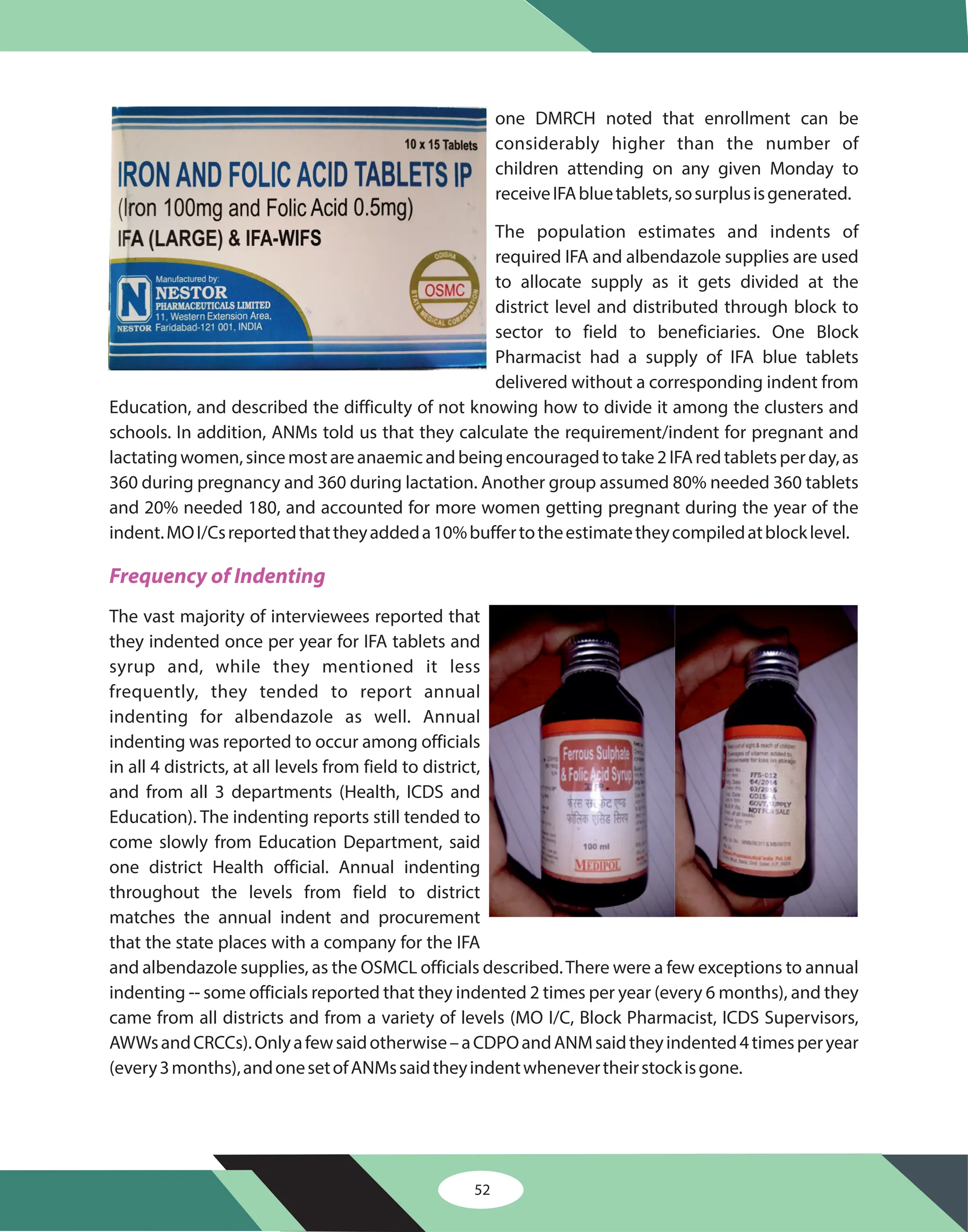 52
one DMRCH noted that enrollment can be
considerably higher than the number of
children attending on any given Monday to
receiveIFAbluetablets,sosurplusisgenerated.
The population estimates and indents of
required IFA and albendazole supplies are used
to allocate supply as it gets divided at the
district level and distributed through block to
sector to field to beneficiaries. One Block
Pharmacist had a supply of IFA blue tablets
delivered without a corresponding indent from
Education, and described the difficulty of not knowing how to divide it among the clusters and
schools. In addition, ANMs told us that they calculate the requirement/indent for pregnant and
lactatingwomen,sincemostareanaemicandbeingencouragedtotake2IFAredtabletsperday,as
360 during pregnancy and 360 during lactation. Another group assumed 80% needed 360 tablets
and 20% needed 180, and accounted for more women getting pregnant during the year of the
indent.MOI/Csreportedthattheyaddeda10%buffertotheestimatetheycompiledatblocklevel.
The vast majority of interviewees reported that
they indented once per year for IFA tablets and
syrup and, while they mentioned it less
frequently, they tended to report annual
indenting for albendazole as well. Annual
indenting was reported to occur among officials
in all 4 districts, at all levels from field to district,
and from all 3 departments (Health, ICDS and
Education). The indenting reports still tended to
come slowly from Education Department, said
one district Health official. Annual indenting
throughout the levels from field to district
matches the annual indent and procurement
that the state places with a company for the IFA
and albendazole supplies, as the OSMCL officials described.There were a few exceptions to annual
indenting -- some officials reported that they indented 2 times per year (every 6 months), and they
came from all districts and from a variety of levels (MO I/C, Block Pharmacist, ICDS Supervisors,
AWWsandCRCCs).Onlyafewsaidotherwise–aCDPOandANMsaidtheyindented4timesperyear
(every3months),andonesetofANMssaidtheyindentwhenevertheirstockisgone.
Frequency of Indenting
 