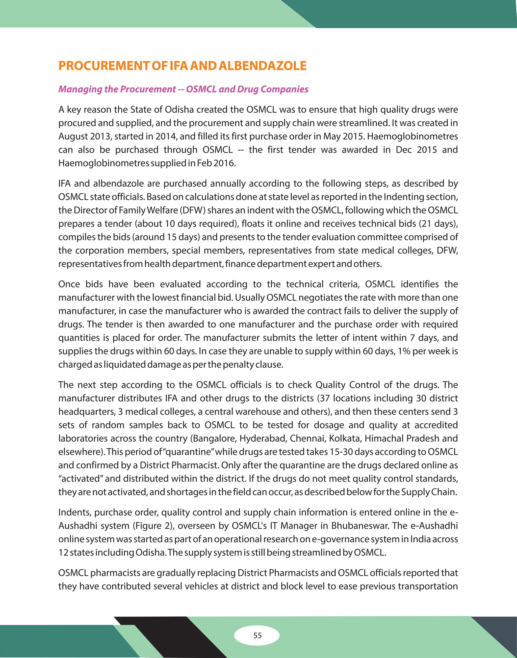 55
PROCUREMENTOFIFAANDALBENDAZOLE
Managing the Procurement -- OSMCL and Drug Companies
A key reason the State of Odisha created the OSMCL was to ensure that high quality drugs were
procured and supplied, and the procurement and supply chain were streamlined. It was created in
August 2013, started in 2014, and filled its first purchase order in May 2015. Haemoglobinometres
can also be purchased through OSMCL -- the first tender was awarded in Dec 2015 and
suppliedinFeb2016.
IFA and albendazole are purchased annually according to the following steps, as described by
OSMCLstateofficials.BasedoncalculationsdoneatstatelevelasreportedintheIndentingsection,
the Director of FamilyWelfare (DFW) shares an indent with the OSMCL, following which the OSMCL
prepares a tender (about 10 days required), floats it online and receives technical bids (21 days),
compiles the bids (around 15 days) and presents to the tender evaluation committee comprised of
the corporation members, special members, representatives from state medical colleges, DFW,
representativesfromhealthdepartment,financedepartmentexpertandothers.
Once bids have been evaluated according to the technical criteria, OSMCL identifies the
manufacturer with the lowest financial bid. Usually OSMCL negotiates the rate with more than one
manufacturer, in case the manufacturer who is awarded the contract fails to deliver the supply of
drugs. The tender is then awarded to one manufacturer and the purchase order with required
quantities is placed for order. The manufacturer submits the letter of intent within 7 days, and
supplies the drugs within 60 days. In case they are unable to supply within 60 days, 1% per week is
chargedasliquidateddamageasperthepenaltyclause.
The next step according to the OSMCL officials is to check Quality Control of the drugs. The
manufacturer distributes IFA and other drugs to the districts (37 locations including 30 district
headquarters, 3 medical colleges, a central warehouse and others), and then these centers send 3
sets of random samples back to OSMCL to be tested for dosage and quality at accredited
laboratories across the country (Bangalore, Hyderabad, Chennai, Kolkata, Himachal Pradesh and
elsewhere).This period of“quarantine”while drugs are tested takes 15-30 days according to OSMCL
and confirmed by a District Pharmacist. Only after the quarantine are the drugs declared online as
“activated”and distributed within the district. If the drugs do not meet quality control standards,
theyarenotactivated,andshortagesinthefieldcanoccur,asdescribedbelowfortheSupplyChain.
Indents, purchase order, quality control and supply chain information is entered online in the e-
Aushadhi system (Figure 2), overseen by OSMCL's IT Manager in Bhubaneswar. The e-Aushadhi
onlinesystemwasstartedaspartofanoperationalresearchone-governancesysteminIndiaacross
12statesincludingOdisha.ThesupplysystemisstillbeingstreamlinedbyOSMCL.
OSMCL pharmacists are gradually replacing District Pharmacists and OSMCL officials reported that
they have contributed several vehicles at district and block level to ease previous transportation
Haemoglobinometres
 