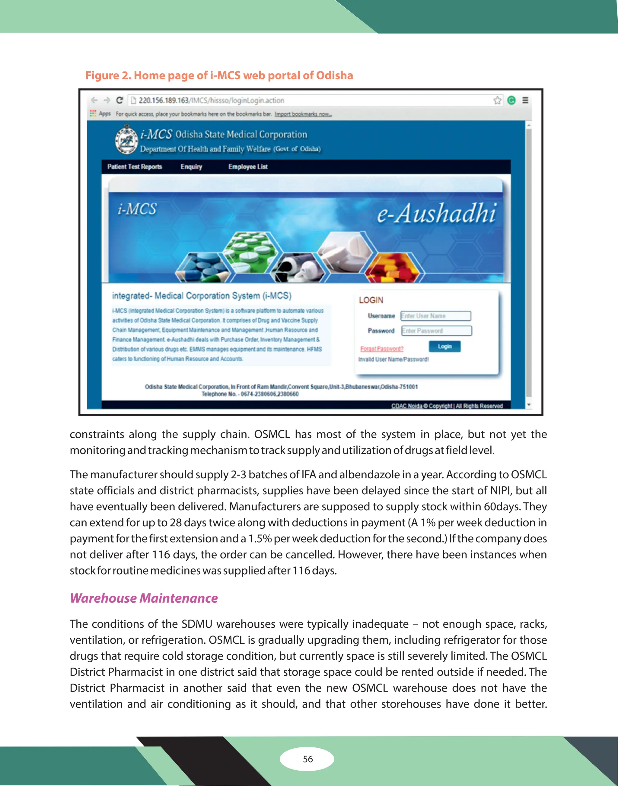56
constraints along the supply chain. OSMCL has most of the system in place, but not yet the
monitoringandtrackingmechanismtotracksupplyandutilizationofdrugsatfieldlevel.
The manufacturer should supply 2-3 batches of IFA and albendazole in a year. According to OSMCL
state officials and district pharmacists, supplies have been delayed since the start of NIPI, but all
have eventually been delivered. Manufacturers are supposed to supply stock within 60days. They
can extend for up to 28 days twice along with deductions in payment (A 1% per week deduction in
paymentforthefirstextensionanda1.5%perweekdeductionforthesecond.)Ifthecompanydoes
not deliver after 116 days, the order can be cancelled. However, there have been instances when
stockforroutinemedicineswassuppliedafter116days.
The conditions of the SDMU warehouses were typically inadequate – not enough space, racks,
ventilation, or refrigeration. OSMCL is gradually upgrading them, including refrigerator for those
drugs that require cold storage condition, but currently space is still severely limited. The OSMCL
District Pharmacist in one district said that storage space could be rented outside if needed. The
District Pharmacist in another said that even the new OSMCL warehouse does not have the
ventilation and air conditioning as it should, and that other storehouses have done it better.
Warehouse Maintenance
Figure 2. Home page of i-MCS web portal of Odisha
 