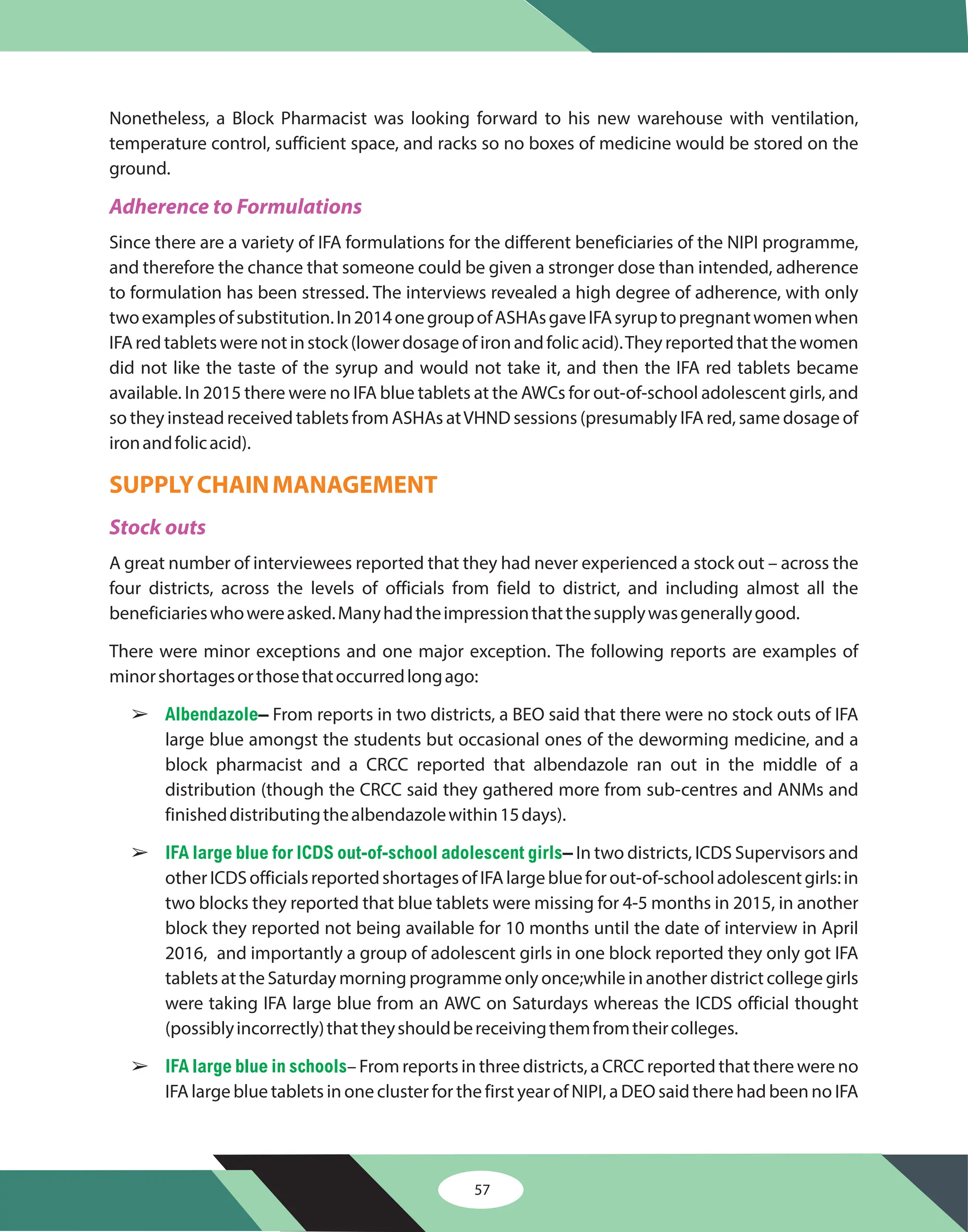57
Nonetheless, a Block Pharmacist was looking forward to his new warehouse with ventilation,
temperature control, sufficient space, and racks so no boxes of medicine would be stored on the
ground.
Since there are a variety of IFA formulations for the different beneficiaries of the NIPI programme,
and therefore the chance that someone could be given a stronger dose than intended, adherence
to formulation has been stressed. The interviews revealed a high degree of adherence, with only
twoexamplesofsubstitution.In2014onegroupofASHAsgaveIFAsyruptopregnantwomenwhen
IFAredtabletswerenotinstock(lowerdosageofironandfolicacid).Theyreportedthatthewomen
did not like the taste of the syrup and would not take it, and then the IFA red tablets became
available. In 2015 there were no IFA blue tablets at the AWCs for out-of-school adolescent girls, and
so they instead received tablets from ASHAs atVHND sessions (presumably IFA red, same dosage of
ironandfolicacid).
A great number of interviewees reported that they had never experienced a stock out – across the
four districts, across the levels of officials from field to district, and including almost all the
beneficiarieswhowereasked.Manyhadtheimpressionthatthesupplywasgenerallygood.
There were minor exceptions and one major exception. The following reports are examples of
minorshortagesorthosethatoccurredlongago:
From reports in two districts, a BEO said that there were no stock outs of IFA
large blue amongst the students but occasional ones of the deworming medicine, and a
block pharmacist and a CRCC reported that albendazole ran out in the middle of a
distribution (though the CRCC said they gathered more from sub-centres and ANMs and
finisheddistributingthealbendazolewithin15days).
In two districts, ICDS Supervisors and
otherICDSofficialsreportedshortagesofIFAlargeblueforout-of-schooladolescentgirls:in
two blocks they reported that blue tablets were missing for 4-5 months in 2015, in another
block they reported not being available for 10 months until the date of interview in April
2016, and importantly a group of adolescent girls in one block reported they only got IFA
tablets at the Saturday morning programme only once;while in another district college girls
were taking IFA large blue from an AWC on Saturdays whereas the ICDS official thought
(possiblyincorrectly)thattheyshouldbereceivingthemfromtheircolleges.
– From reports in three districts, a CRCC reported that there were no
IFA large blue tablets in one cluster for the first year of NIPI, a DEO said there had been no IFA
–
–
Adherence to Formulations
Stock outs
SUPPLYCHAINMANAGEMENT
â
â
â
Albendazole
IFA large blue for ICDS out of-school adolescent girls
IFA large blue in schools
-
 