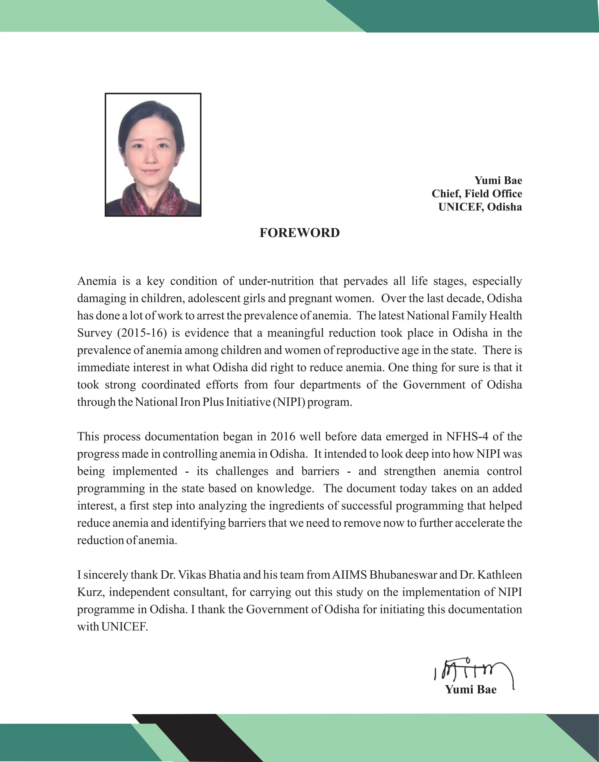 Yumi Bae
Chief, Field Office
UNICEF, Odisha
FOREWORD
Anemia is a key condition of under-nutrition that pervades all life stages, especially
damaging in children, adolescent girls and pregnant women. Over the last decade, Odisha
has done a lot of work to arrest the prevalence of anemia. The latest National Family Health
Survey (2015-16) is evidence that a meaningful reduction took place in Odisha in the
prevalence of anemia among children and women of reproductive age in the state. There is
immediate interest in what Odisha did right to reduce anemia. One thing for sure is that it
took strong coordinated efforts from four departments of the Government of Odisha
throughtheNationalIronPlus Initiative(NIPI) program.
This process documentation began in 2016 well before data emerged in NFHS-4 of the
progress made in controlling anemia in Odisha. It intended to look deep into how NIPI was
being implemented - its challenges and barriers - and strengthen anemia control
programming in the state based on knowledge. The document today takes on an added
interest, a first step into analyzing the ingredients of successful programming that helped
reduce anemia and identifying barriers that we need to remove now to further accelerate the
reductionofanemia.
I sincerely thank Dr.Vikas Bhatia and his team fromAIIMS Bhubaneswar and Dr. Kathleen
Kurz, independent consultant, for carrying out this study on the implementation of NIPI
programme in Odisha. I thank the Government of Odisha for initiating this documentation
withUNICEF.
Yumi Bae
 