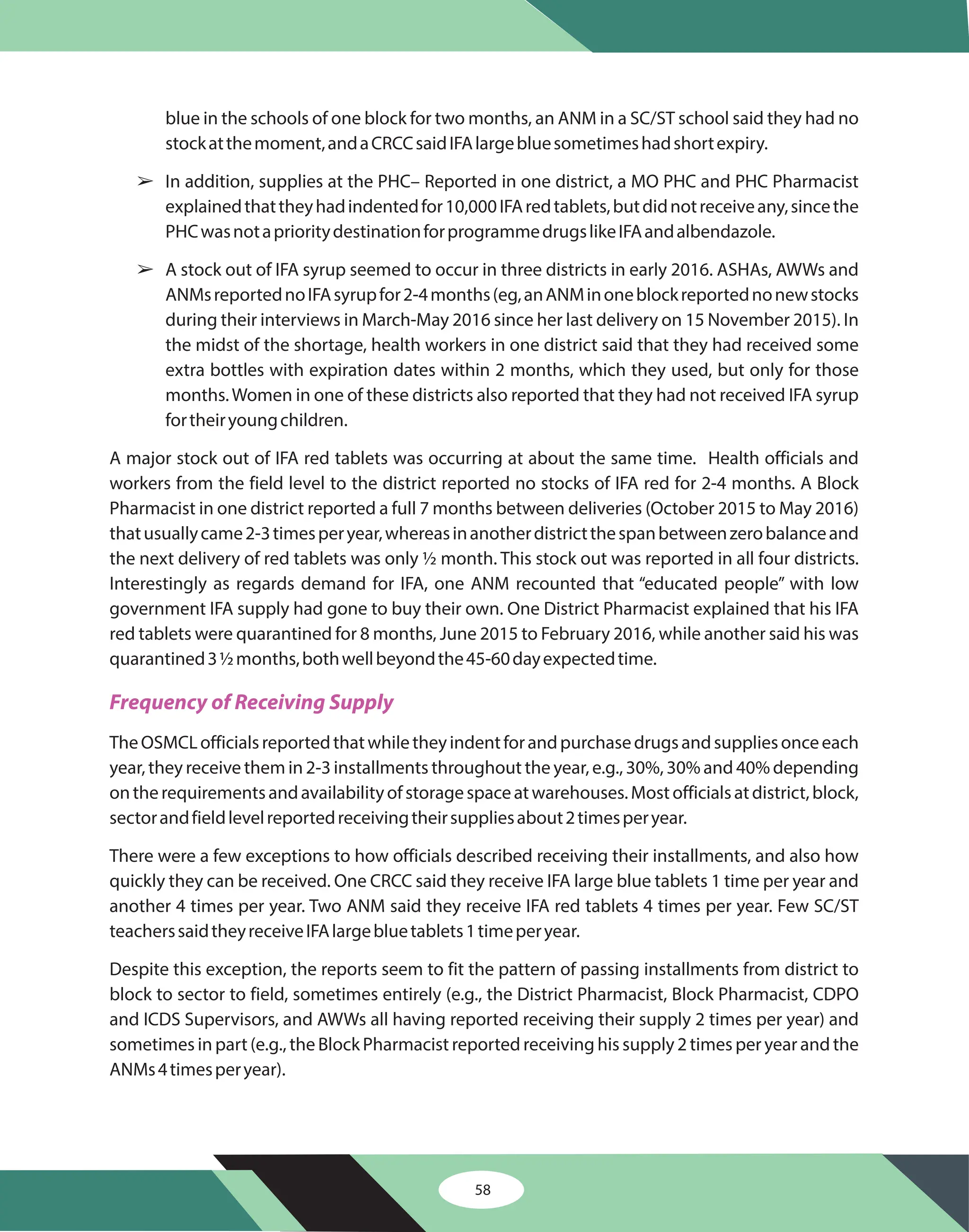 58
blue in the schools of one block for two months, an ANM in a SC/ST school said they had no
stockatthemoment,andaCRCCsaidIFAlargebluesometimeshadshortexpiry.
In addition, supplies at the PHC– Reported in one district, a MO PHC and PHC Pharmacist
explainedthattheyhadindentedfor10,000IFAredtablets,butdidnotreceiveany,sincethe
PHCwasnotaprioritydestinationforprogrammedrugslikeIFAandalbendazole.
A stock out of IFA syrup seemed to occur in three districts in early 2016. ASHAs, AWWs and
ANMsreportednoIFAsyrupfor2-4months(eg,anANMinoneblockreportednonewstocks
during their interviews in March-May 2016 since her last delivery on 15 November 2015). In
the midst of the shortage, health workers in one district said that they had received some
extra bottles with expiration dates within 2 months, which they used, but only for those
months.Women in one of these districts also reported that they had not received IFA syrup
fortheiryoungchildren.
A major stock out of IFA red tablets was occurring at about the same time. Health officials and
workers from the field level to the district reported no stocks of IFA red for 2-4 months. A Block
Pharmacist in one district reported a full 7 months between deliveries (October 2015 to May 2016)
thatusuallycame2-3timesperyear,whereasinanotherdistrictthespanbetweenzerobalanceand
the next delivery of red tablets was only ½ month. This stock out was reported in all four districts.
Interestingly as regards demand for IFA, one ANM recounted that “educated people” with low
government IFA supply had gone to buy their own. One District Pharmacist explained that his IFA
red tablets were quarantined for 8 months, June 2015 to February 2016, while another said his was
quarantined3½months,bothwellbeyondthe45-60dayexpectedtime.
TheOSMCLofficialsreportedthatwhiletheyindentforandpurchasedrugsandsuppliesonceeach
year, they receive them in 2-3 installments throughout the year, e.g., 30%, 30% and 40% depending
ontherequirementsandavailabilityofstoragespaceatwarehouses.Mostofficialsatdistrict,block,
sectorandfieldlevelreportedreceivingtheirsuppliesabout2timesperyear.
There were a few exceptions to how officials described receiving their installments, and also how
quickly they can be received. One CRCC said they receive IFA large blue tablets 1 time per year and
another 4 times per year. Two ANM said they receive IFA red tablets 4 times per year. Few SC/ST
teacherssaidtheyreceiveIFAlargebluetablets1timeperyear.
Despite this exception, the reports seem to fit the pattern of passing installments from district to
block to sector to field, sometimes entirely (e.g., the District Pharmacist, Block Pharmacist, CDPO
and ICDS Supervisors, and AWWs all having reported receiving their supply 2 times per year) and
sometimes in part (e.g., the Block Pharmacist reported receiving his supply 2 times per year and the
ANMs4timesperyear).
â
â
Frequency of Receiving Supply
 