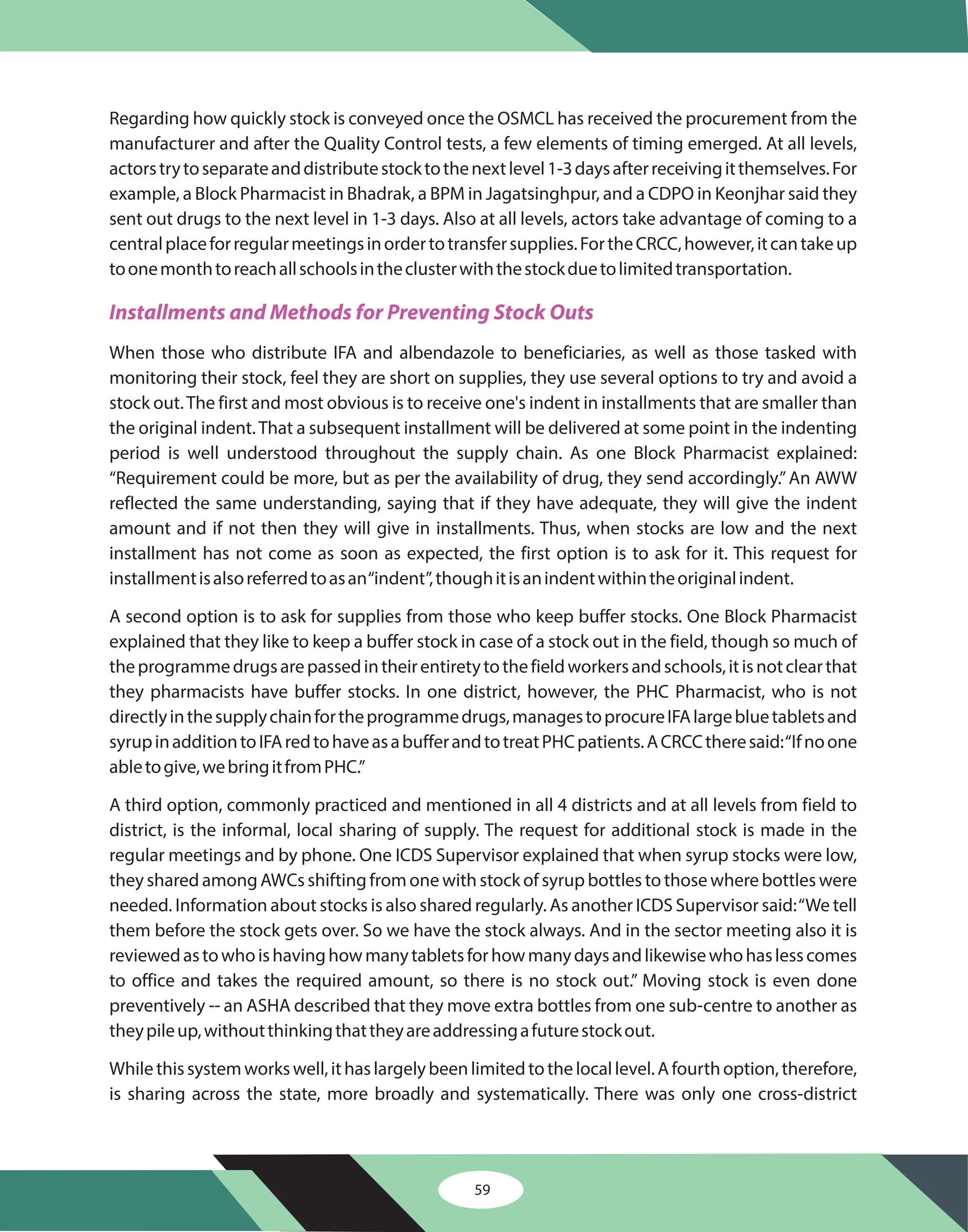59
Regarding how quickly stock is conveyed once the OSMCL has received the procurement from the
manufacturer and after the Quality Control tests, a few elements of timing emerged. At all levels,
actorstrytoseparateanddistributestocktothenextlevel1-3daysafterreceivingitthemselves.For
example, a Block Pharmacist in Bhadrak, a BPM in Jagatsinghpur, and a CDPO in Keonjhar said they
sent out drugs to the next level in 1-3 days. Also at all levels, actors take advantage of coming to a
centralplaceforregularmeetingsinordertotransfersupplies.FortheCRCC,however,itcantakeup
toonemonthtoreachallschoolsintheclusterwiththestockduetolimitedtransportation.
When those who distribute IFA and albendazole to beneficiaries, as well as those tasked with
monitoring their stock, feel they are short on supplies, they use several options to try and avoid a
stock out.The first and most obvious is to receive one's indent in installments that are smaller than
the original indent.That a subsequent installment will be delivered at some point in the indenting
period is well understood throughout the supply chain. As one Block Pharmacist explained:
“Requirement could be more, but as per the availability of drug, they send accordingly.”An AWW
reflected the same understanding, saying that if they have adequate, they will give the indent
amount and if not then they will give in installments. Thus, when stocks are low and the next
installment has not come as soon as expected, the first option is to ask for it. This request for
installmentisalsoreferredtoasan“indent”,thoughitisanindentwithintheoriginalindent.
A second option is to ask for supplies from those who keep buffer stocks. One Block Pharmacist
explained that they like to keep a buffer stock in case of a stock out in the field, though so much of
theprogrammedrugsarepassedintheirentiretytothefieldworkersandschools,itisnotclearthat
they pharmacists have buffer stocks. In one district, however, the PHC Pharmacist, who is not
directlyinthesupplychainfortheprogrammedrugs,managestoprocureIFAlargebluetabletsand
syrupinadditiontoIFAredtohaveasabufferandtotreatPHCpatients.ACRCCtheresaid:“Ifnoone
abletogive,webringitfromPHC.”
A third option, commonly practiced and mentioned in all 4 districts and at all levels from field to
district, is the informal, local sharing of supply. The request for additional stock is made in the
regular meetings and by phone. One ICDS Supervisor explained that when syrup stocks were low,
they shared among AWCs shifting from one with stock of syrup bottles to those where bottles were
needed. Information about stocks is also shared regularly. As another ICDS Supervisor said:“We tell
them before the stock gets over. So we have the stock always. And in the sector meeting also it is
reviewedastowhoishavinghowmanytabletsforhowmanydaysandlikewisewhohaslesscomes
to office and takes the required amount, so there is no stock out.” Moving stock is even done
preventively -- an ASHA described that they move extra bottles from one sub-centre to another as
theypileup,withoutthinkingthattheyareaddressingafuturestockout.
Whilethissystemworkswell,ithaslargelybeenlimitedtothelocallevel.Afourthoption,therefore,
is sharing across the state, more broadly and systematically. There was only one cross-district
Installments and Methods for Preventing Stock Outs
 
