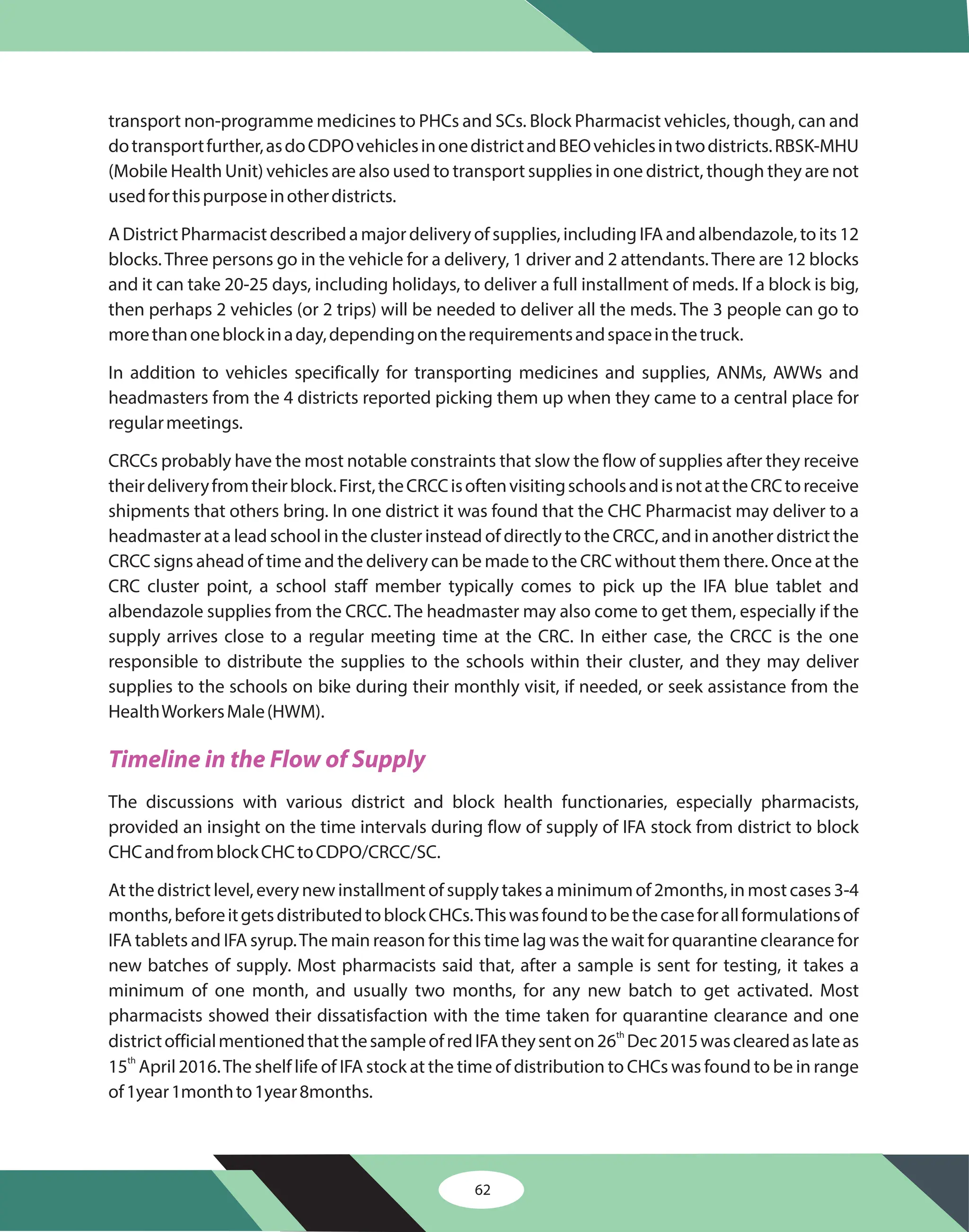 62
transport non-programme medicines to PHCs and SCs. Block Pharmacist vehicles, though, can and
dotransportfurther,asdoCDPOvehiclesinonedistrictandBEOvehiclesintwodistricts.RBSK-MHU
(Mobile Health Unit) vehicles are also used to transport supplies in one district, though they are not
usedforthispurposeinotherdistricts.
ADistrictPharmacistdescribedamajordeliveryofsupplies,includingIFAandalbendazole,toits12
blocks.Three persons go in the vehicle for a delivery, 1 driver and 2 attendants.There are 12 blocks
and it can take 20-25 days, including holidays, to deliver a full installment of meds. If a block is big,
then perhaps 2 vehicles (or 2 trips) will be needed to deliver all the meds. The 3 people can go to
morethanoneblockinaday,dependingontherequirementsandspaceinthetruck.
In addition to vehicles specifically for transporting medicines and supplies, ANMs, AWWs and
headmasters from the 4 districts reported picking them up when they came to a central place for
regularmeetings.
CRCCs probably have the most notable constraints that slow the flow of supplies after they receive
theirdeliveryfromtheirblock.First,theCRCCisoftenvisitingschoolsandisnotattheCRCtoreceive
shipments that others bring. In one district it was found that the CHC Pharmacist may deliver to a
headmaster at a lead school in the cluster instead of directly to the CRCC, and in another district the
CRCC signs ahead of time and the delivery can be made to the CRC without them there. Once at the
CRC cluster point, a school staff member typically comes to pick up the IFA blue tablet and
albendazole supplies from the CRCC. The headmaster may also come to get them, especially if the
supply arrives close to a regular meeting time at the CRC. In either case, the CRCC is the one
responsible to distribute the supplies to the schools within their cluster, and they may deliver
supplies to the schools on bike during their monthly visit, if needed, or seek assistance from the
HealthWorkersMale(HWM).
The discussions with various district and block health functionaries, especially pharmacists,
provided an insight on the time intervals during flow of supply of IFA stock from district to block
CHCandfromblockCHCtoCDPO/CRCC/SC.
Atthedistrictlevel,everynewinstallmentofsupplytakesaminimumof2months,inmostcases3-4
months,beforeitgetsdistributedtoblockCHCs.Thiswasfoundtobethecaseforallformulationsof
IFA tablets and IFA syrup.The main reason for this time lag was the wait for quarantine clearance for
new batches of supply. Most pharmacists said that, after a sample is sent for testing, it takes a
minimum of one month, and usually two months, for any new batch to get activated. Most
pharmacists showed their dissatisfaction with the time taken for quarantine clearance and one
districtofficialmentionedthatthesampleofredIFAtheysenton26 Dec2015wasclearedaslateas
15 April 2016.The shelf life of IFA stock at the time of distribution to CHCs was found to be in range
of1year1monthto1year8months.
th
th
Timeline in the Flow of Supply
 