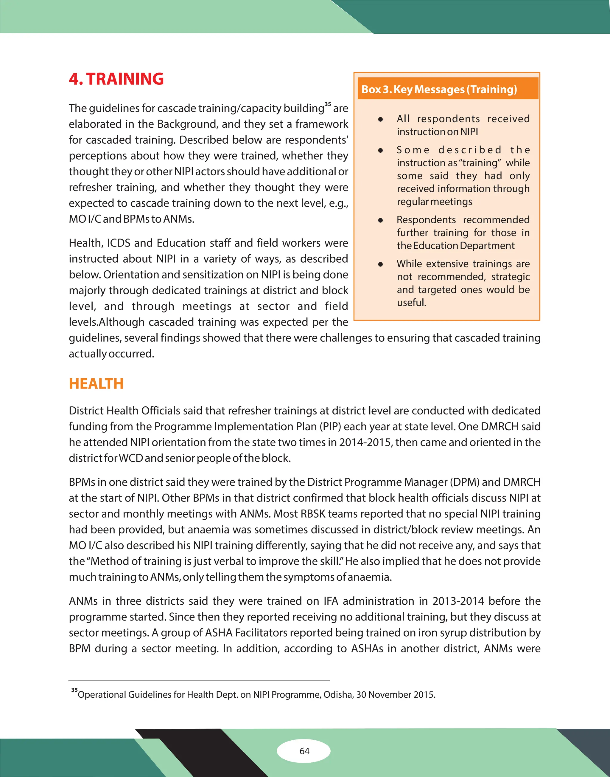 64
4. TRAINING
The guidelines for cascade training/capacity building are
elaborated in the Background, and they set a framework
for cascaded training. Described below are respondents'
perceptions about how they were trained, whether they
thoughttheyorotherNIPIactorsshouldhaveadditionalor
refresher training, and whether they thought they were
expected to cascade training down to the next level, e.g.,
MOI/CandBPMstoANMs.
Health, ICDS and Education staff and field workers were
instructed about NIPI in a variety of ways, as described
below. Orientation and sensitization on NIPI is being done
majorly through dedicated trainings at district and block
level, and through meetings at sector and field
levels.Although cascaded training was expected per the
guidelines, several findings showed that there were challenges to ensuring that cascaded training
actuallyoccurred.
District Health Officials said that refresher trainings at district level are conducted with dedicated
funding from the Programme Implementation Plan (PIP) each year at state level. One DMRCH said
he attended NIPI orientation from the state two times in 2014-2015, then came and oriented in the
districtforWCDandseniorpeopleoftheblock.
BPMs in one district said they were trained by the District Programme Manager (DPM) and DMRCH
at the start of NIPI. Other BPMs in that district confirmed that block health officials discuss NIPI at
sector and monthly meetings with ANMs. Most RBSK teams reported that no special NIPI training
had been provided, but anaemia was sometimes discussed in district/block review meetings. An
MO I/C also described his NIPI training differently, saying that he did not receive any, and says that
the“Method of training is just verbal to improve the skill.”He also implied that he does not provide
muchtrainingtoANMs,onlytellingthemthesymptomsofanaemia.
ANMs in three districts said they were trained on IFA administration in 2013-2014 before the
programme started. Since then they reported receiving no additional training, but they discuss at
sector meetings. A group of ASHA Facilitators reported being trained on iron syrup distribution by
BPM during a sector meeting. In addition, according to ASHAs in another district, ANMs were
35
HEALTH
35
Operational Guidelines for Health Dept. on NIPI Programme, Odisha, 30 November 2015.
Box3.KeyMessages(Training)
l
l
l
l
All respondents received
instructiononNIPI
S o m e d e s c r i b e d t h e
instruction as“training” while
some said they had only
received information through
regularmeetings
Respondents recommended
further training for those in
theEducationDepartment
While extensive trainings are
not recommended, strategic
and targeted ones would be
useful.
 