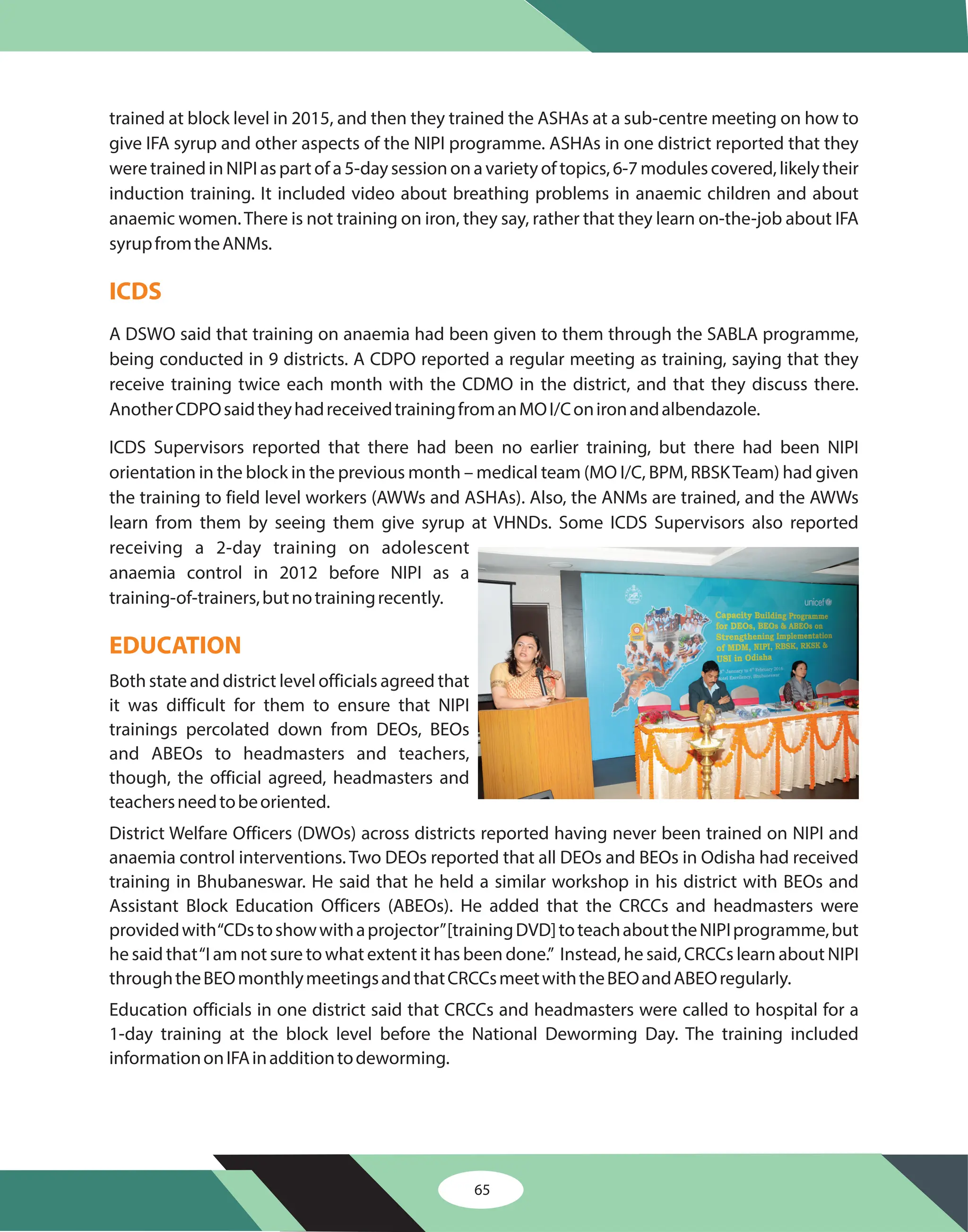 65
trained at block level in 2015, and then they trained the ASHAs at a sub-centre meeting on how to
give IFA syrup and other aspects of the NIPI programme. ASHAs in one district reported that they
were trained in NIPI as part of a 5-day session on a variety of topics, 6-7 modules covered, likely their
induction training. It included video about breathing problems in anaemic children and about
anaemic women.There is not training on iron, they say, rather that they learn on-the-job about IFA
syrupfromtheANMs.
A DSWO said that training on anaemia had been given to them through the SABLA programme,
being conducted in 9 districts. A CDPO reported a regular meeting as training, saying that they
receive training twice each month with the CDMO in the district, and that they discuss there.
AnotherCDPOsaidtheyhadreceivedtrainingfromanMOI/Conironandalbendazole.
ICDS Supervisors reported that there had been no earlier training, but there had been NIPI
orientation in the block in the previous month – medical team (MO I/C, BPM, RBSKTeam) had given
the training to field level workers (AWWs and ASHAs). Also, the ANMs are trained, and the AWWs
learn from them by seeing them give syrup at VHNDs. Some ICDS Supervisors also reported
receiving a 2-day training on adolescent
anaemia control in 2012 before NIPI as a
training-of-trainers,butnotrainingrecently.
Both state and district level officials agreed that
it was difficult for them to ensure that NIPI
trainings percolated down from DEOs, BEOs
and ABEOs to headmasters and teachers,
though, the official agreed, headmasters and
teachersneedtobeoriented.
District Welfare Officers (DWOs) across districts reported having never been trained on NIPI and
anaemia control interventions. Two DEOs reported that all DEOs and BEOs in Odisha had received
training in Bhubaneswar. He said that he held a similar workshop in his district with BEOs and
Assistant Block Education Officers (ABEOs). He added that the CRCCs and headmasters were
providedwith“CDstoshowwithaprojector”[trainingDVD]toteachabouttheNIPIprogramme,but
he said that“I am not sure to what extent it has been done.” Instead, he said, CRCCs learn about NIPI
throughtheBEOmonthlymeetingsandthatCRCCsmeetwiththeBEOandABEOregularly.
Education officials in one district said that CRCCs and headmasters were called to hospital for a
1-day training at the block level before the National Deworming Day. The training included
informationonIFAinadditiontodeworming.
ICDS
EDUCATION
 