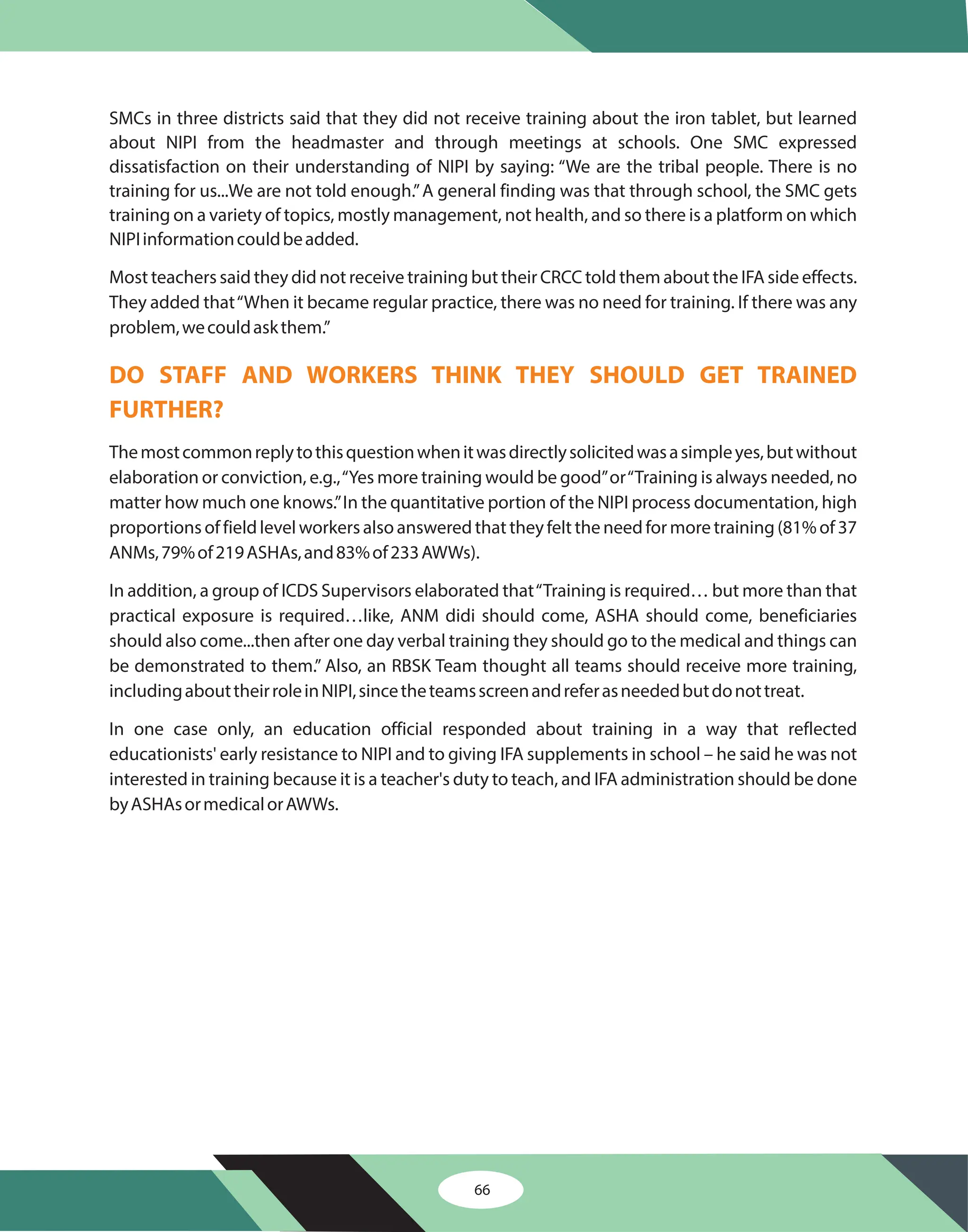 66
SMCs in three districts said that they did not receive training about the iron tablet, but learned
about NIPI from the headmaster and through meetings at schools. One SMC expressed
dissatisfaction on their understanding of NIPI by saying: “We are the tribal people. There is no
training for us...We are not told enough.”A general finding was that through school, the SMC gets
training on a variety of topics, mostly management, not health, and so there is a platform on which
NIPIinformationcouldbeadded.
Most teachers said they did not receive training but their CRCC told them about the IFA side effects.
They added that“When it became regular practice, there was no need for training. If there was any
problem,wecouldaskthem.”
Themostcommonreplytothisquestionwhenitwasdirectlysolicitedwasasimpleyes,butwithout
elaboration or conviction, e.g.,“Yes more training would be good”or“Training is always needed, no
matter how much one knows.”In the quantitative portion of the NIPI process documentation, high
proportions of field level workers also answered that they felt the need for more training (81% of 37
ANMs,79%of219ASHAs,and83%of233AWWs).
In addition, a group of ICDS Supervisors elaborated that“Training is required… but more than that
practical exposure is required…like, ANM didi should come, ASHA should come, beneficiaries
should also come...then after one day verbal training they should go to the medical and things can
be demonstrated to them.” Also, an RBSK Team thought all teams should receive more training,
includingabouttheirroleinNIPI,sincetheteamsscreenandreferasneededbutdonottreat.
In one case only, an education official responded about training in a way that reflected
educationists' early resistance to NIPI and to giving IFA supplements in school – he said he was not
interested in training because it is a teacher's duty to teach, and IFA administration should be done
byASHAsormedicalorAWWs.
DO STAFF AND WORKERS THINK THEY SHOULD GET TRAINED
FURTHER?
 