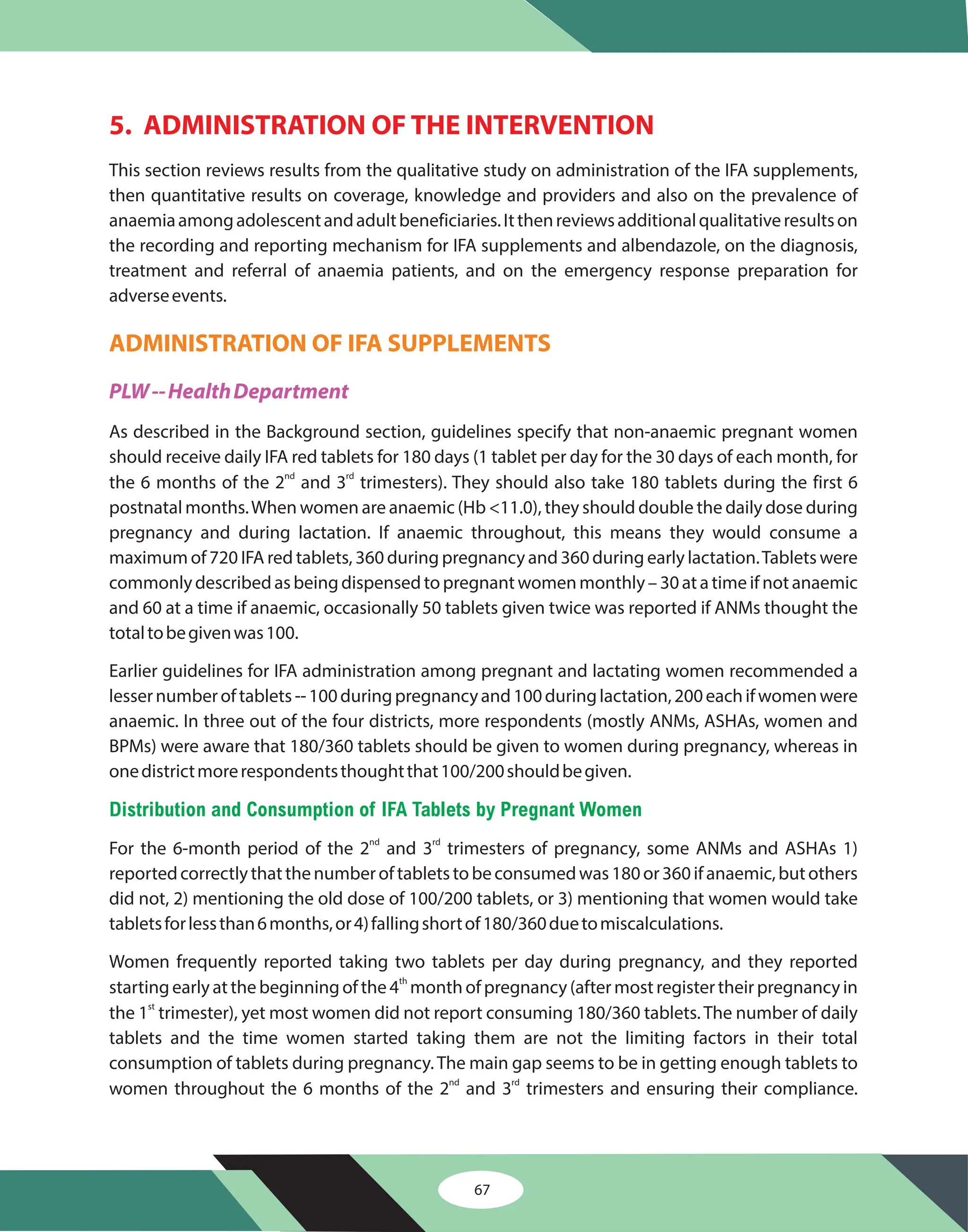 67
5. ADMINISTRATION OF THE INTERVENTION
This section reviews results from the qualitative study on administration of the IFA supplements,
then quantitative results on coverage, knowledge and providers and also on the prevalence of
anaemiaamongadolescentandadultbeneficiaries.Itthenreviewsadditionalqualitativeresultson
the recording and reporting mechanism for IFA supplements and albendazole, on the diagnosis,
treatment and referral of anaemia patients, and on the emergency response preparation for
adverseevents.
As described in the Background section, guidelines specify that non-anaemic pregnant women
should receive daily IFA red tablets for 180 days (1 tablet per day for the 30 days of each month, for
the 6 months of the 2 and 3 trimesters). They should also take 180 tablets during the first 6
postnatal months.When women are anaemic (Hb <11.0), they should double the daily dose during
pregnancy and during lactation. If anaemic throughout, this means they would consume a
maximum of 720 IFA red tablets, 360 during pregnancy and 360 during early lactation.Tablets were
commonly described as being dispensed to pregnant women monthly – 30 at a time if not anaemic
and 60 at a time if anaemic, occasionally 50 tablets given twice was reported if ANMs thought the
totaltobegivenwas100.
Earlier guidelines for IFA administration among pregnant and lactating women recommended a
lessernumberoftablets--100duringpregnancyand100duringlactation,200eachifwomenwere
anaemic. In three out of the four districts, more respondents (mostly ANMs, ASHAs, women and
BPMs) were aware that 180/360 tablets should be given to women during pregnancy, whereas in
onedistrictmorerespondentsthoughtthat100/200shouldbegiven.
For the 6-month period of the 2 and 3 trimesters of pregnancy, some ANMs and ASHAs 1)
reportedcorrectlythatthenumberoftabletstobeconsumedwas180or360ifanaemic,butothers
did not, 2) mentioning the old dose of 100/200 tablets, or 3) mentioning that women would take
tabletsforlessthan6months,or4)fallingshortof180/360duetomiscalculations.
Women frequently reported taking two tablets per day during pregnancy, and they reported
starting early at the beginning of the 4 month of pregnancy (after most register their pregnancy in
the 1 trimester), yet most women did not report consuming 180/360 tablets. The number of daily
tablets and the time women started taking them are not the limiting factors in their total
consumption of tablets during pregnancy. The main gap seems to be in getting enough tablets to
women throughout the 6 months of the 2 and 3 trimesters and ensuring their compliance.
nd rd
nd rd
th
st
nd rd
ADMINISTRATION OF IFA SUPPLEMENTS
PLW--HealthDepartment
Distribution and Consumption of IFA Tablets by Pregnant Women
 