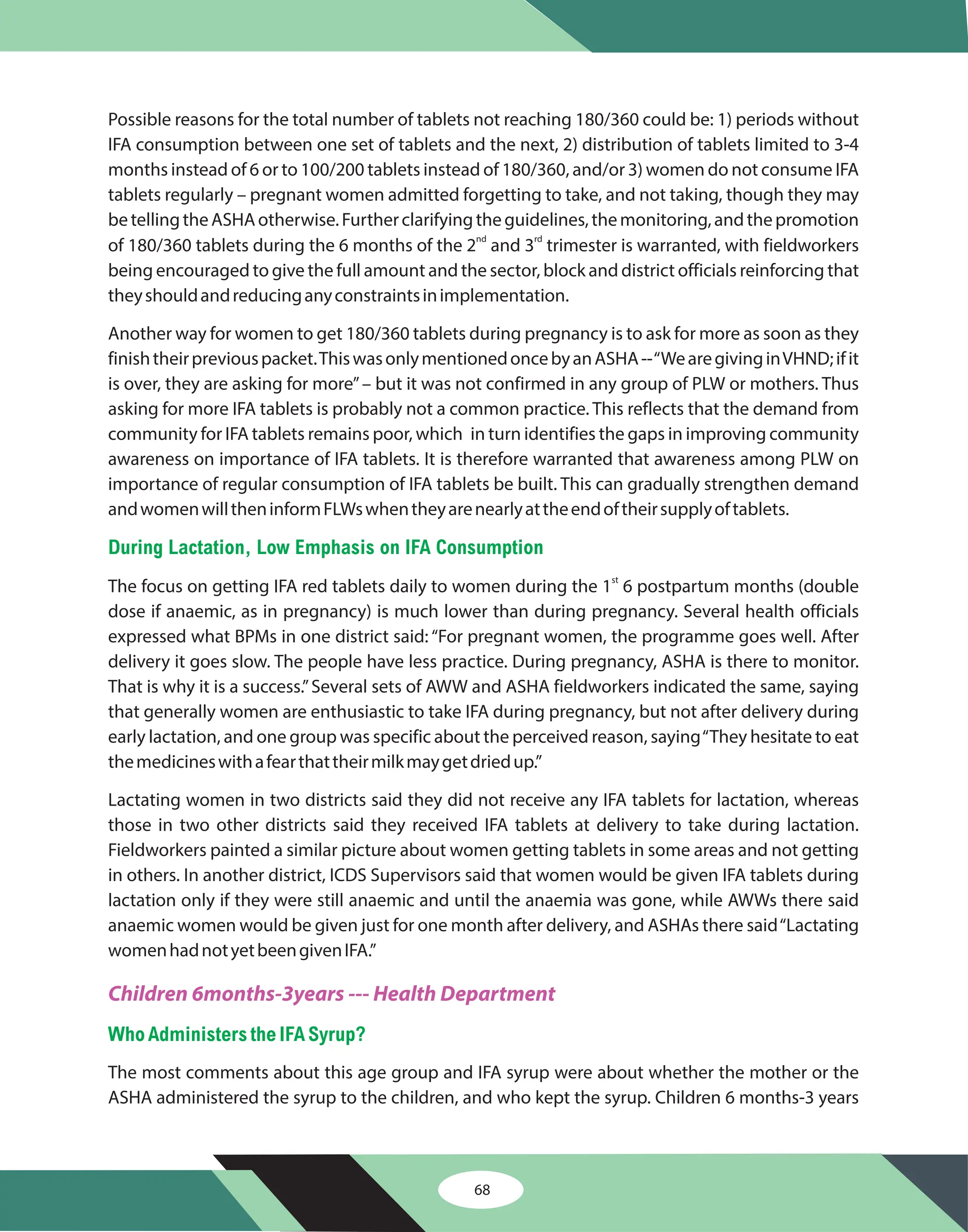 68
Possible reasons for the total number of tablets not reaching 180/360 could be: 1) periods without
IFA consumption between one set of tablets and the next, 2) distribution of tablets limited to 3-4
months instead of 6 or to 100/200 tablets instead of 180/360, and/or 3) women do not consume IFA
tablets regularly – pregnant women admitted forgetting to take, and not taking, though they may
betellingtheASHAotherwise.Furtherclarifyingtheguidelines,themonitoring,andthepromotion
of 180/360 tablets during the 6 months of the 2 and 3 trimester is warranted, with fieldworkers
being encouraged to give the full amount and the sector, block and district officials reinforcing that
theyshouldandreducinganyconstraintsinimplementation.
Another way for women to get 180/360 tablets during pregnancy is to ask for more as soon as they
finishtheirpreviouspacket.ThiswasonlymentionedoncebyanASHA--“WearegivinginVHND;ifit
is over, they are asking for more”– but it was not confirmed in any group of PLW or mothers. Thus
asking for more IFA tablets is probably not a common practice. This reflects that the demand from
community for IFA tablets remains poor, which in turn identifies the gaps in improving community
awareness on importance of IFA tablets. It is therefore warranted that awareness among PLW on
importance of regular consumption of IFA tablets be built. This can gradually strengthen demand
andwomenwilltheninformFLWswhentheyarenearlyattheendoftheirsupplyoftablets.
The focus on getting IFA red tablets daily to women during the 1 6 postpartum months (double
dose if anaemic, as in pregnancy) is much lower than during pregnancy. Several health officials
expressed what BPMs in one district said: “For pregnant women, the programme goes well. After
delivery it goes slow. The people have less practice. During pregnancy, ASHA is there to monitor.
That is why it is a success.”Several sets of AWW and ASHA fieldworkers indicated the same, saying
that generally women are enthusiastic to take IFA during pregnancy, but not after delivery during
early lactation, and one group was specific about the perceived reason, saying“They hesitate to eat
themedicineswithafearthattheirmilkmaygetdriedup.”
Lactating women in two districts said they did not receive any IFA tablets for lactation, whereas
those in two other districts said they received IFA tablets at delivery to take during lactation.
Fieldworkers painted a similar picture about women getting tablets in some areas and not getting
in others. In another district, ICDS Supervisors said that women would be given IFA tablets during
lactation only if they were still anaemic and until the anaemia was gone, while AWWs there said
anaemic women would be given just for one month after delivery, and ASHAs there said“Lactating
womenhadnotyetbeengivenIFA.”
The most comments about this age group and IFA syrup were about whether the mother or the
ASHA administered the syrup to the children, and who kept the syrup. Children 6 months-3 years
nd rd
st
During Lactation, Low Emphasis on IFA Consumption
WhoAdministersthe IFA Syrup?
Children 6months-3years --- Health Department
 