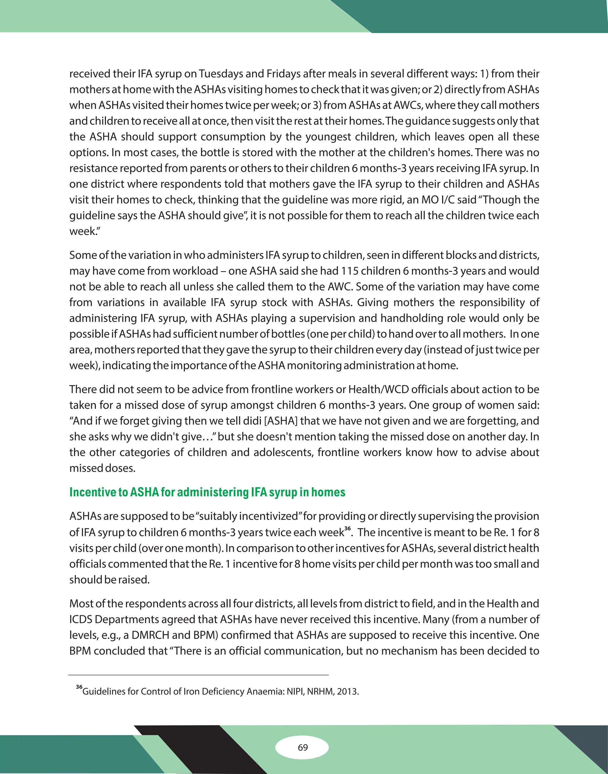 69
received their IFA syrup on Tuesdays and Fridays after meals in several different ways: 1) from their
mothersathomewiththeASHAsvisitinghomestocheckthatitwasgiven;or2)directlyfromASHAs
whenASHAsvisitedtheirhomestwiceperweek;or3)fromASHAsatAWCs,wheretheycallmothers
andchildrentoreceiveallatonce,thenvisittherestattheirhomes.Theguidancesuggestsonlythat
the ASHA should support consumption by the youngest children, which leaves open all these
options. In most cases, the bottle is stored with the mother at the children's homes. There was no
resistance reported from parents or others to their children 6 months-3 years receiving IFA syrup. In
one district where respondents told that mothers gave the IFA syrup to their children and ASHAs
visit their homes to check, thinking that the guideline was more rigid, an MO I/C said“Though the
guideline says the ASHA should give”, it is not possible for them to reach all the children twice each
week.”
SomeofthevariationinwhoadministersIFAsyruptochildren,seenindifferentblocksanddistricts,
may have come from workload – one ASHA said she had 115 children 6 months-3 years and would
not be able to reach all unless she called them to the AWC. Some of the variation may have come
from variations in available IFA syrup stock with ASHAs. Giving mothers the responsibility of
administering IFA syrup, with ASHAs playing a supervision and handholding role would only be
possibleifASHAshadsufficientnumberofbottles(oneperchild)tohandovertoallmothers. Inone
area,mothersreportedthattheygavethesyruptotheirchildreneveryday(insteadofjusttwiceper
week),indicatingtheimportanceoftheASHAmonitoringadministrationathome.
There did not seem to be advice from frontline workers or Health/WCD officials about action to be
taken for a missed dose of syrup amongst children 6 months-3 years. One group of women said:
“And if we forget giving then we tell didi [ASHA] that we have not given and we are forgetting, and
she asks why we didn't give…”but she doesn't mention taking the missed dose on another day. In
the other categories of children and adolescents, frontline workers know how to advise about
misseddoses.
ASHAs are supposed to be“suitably incentivized”for providing or directly supervising the provision
of IFA syrup to children 6 months-3 years twice each week . The incentive is meant to be Re. 1 for 8
visitsperchild(overonemonth).IncomparisontootherincentivesforASHAs,severaldistricthealth
officialscommentedthattheRe.1incentivefor8homevisitsperchildpermonthwastoosmalland
shouldberaised.
Most of the respondents across all four districts, all levels from district to field, and in the Health and
ICDS Departments agreed that ASHAs have never received this incentive. Many (from a number of
levels, e.g., a DMRCH and BPM) confirmed that ASHAs are supposed to receive this incentive. One
BPM concluded that“There is an official communication, but no mechanism has been decided to
36
Incentiveto ASHA foradministering IFA syrupin homes
36
Guidelines for Control of Iron Deficiency Anaemia: NIPI, NRHM, 2013.
 