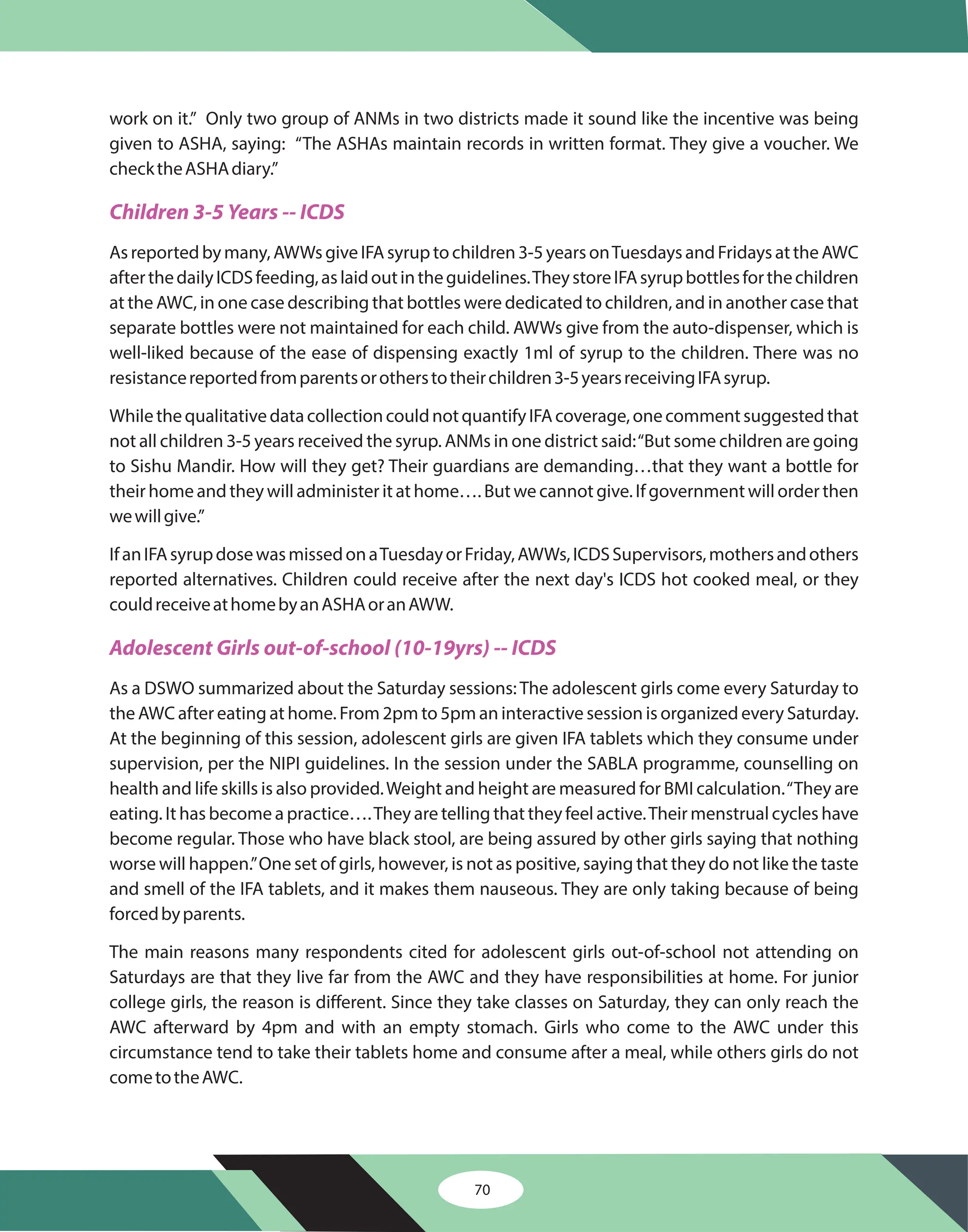 70
work on it.” Only two group of ANMs in two districts made it sound like the incentive was being
given to ASHA, saying: “The ASHAs maintain records in written format. They give a voucher. We
checktheASHAdiary.”
Asreportedbymany,AWWsgiveIFAsyruptochildren3-5yearsonTuesdaysandFridaysattheAWC
afterthedailyICDSfeeding,aslaidoutintheguidelines.TheystoreIFAsyrupbottlesforthechildren
at the AWC, in one case describing that bottles were dedicated to children, and in another case that
separate bottles were not maintained for each child. AWWs give from the auto-dispenser, which is
well-liked because of the ease of dispensing exactly 1ml of syrup to the children. There was no
resistancereportedfromparentsorotherstotheirchildren3-5yearsreceivingIFAsyrup.
WhilethequalitativedatacollectioncouldnotquantifyIFAcoverage,onecommentsuggestedthat
not all children 3-5 years received the syrup. ANMs in one district said:“But some children are going
to Sishu Mandir. How will they get? Their guardians are demanding…that they want a bottle for
their home and they will administer it at home…. But we cannot give. If government will order then
wewillgive.”
IfanIFAsyrupdosewasmissedonaTuesdayorFriday,AWWs,ICDSSupervisors,mothersandothers
reported alternatives. Children could receive after the next day's ICDS hot cooked meal, or they
couldreceiveathomebyanASHAoranAWW.
As a DSWO summarized about the Saturday sessions: The adolescent girls come every Saturday to
the AWC after eating at home. From 2pm to 5pm an interactive session is organized every Saturday.
At the beginning of this session, adolescent girls are given IFA tablets which they consume under
supervision, per the NIPI guidelines. In the session under the SABLA programme, counselling on
health and life skills is also provided.Weight and height are measured for BMI calculation.“They are
eating. It has become a practice….They are telling that they feel active.Their menstrual cycles have
become regular. Those who have black stool, are being assured by other girls saying that nothing
worse will happen.”One set of girls, however, is not as positive, saying that they do not like the taste
and smell of the IFA tablets, and it makes them nauseous. They are only taking because of being
forcedbyparents.
The main reasons many respondents cited for adolescent girls out-of-school not attending on
Saturdays are that they live far from the AWC and they have responsibilities at home. For junior
college girls, the reason is different. Since they take classes on Saturday, they can only reach the
AWC afterward by 4pm and with an empty stomach. Girls who come to the AWC under this
circumstance tend to take their tablets home and consume after a meal, while others girls do not
cometotheAWC.
Children 3-5 Years -- ICDS
Adolescent Girls out-of-school (10-19yrs) -- ICDS
 