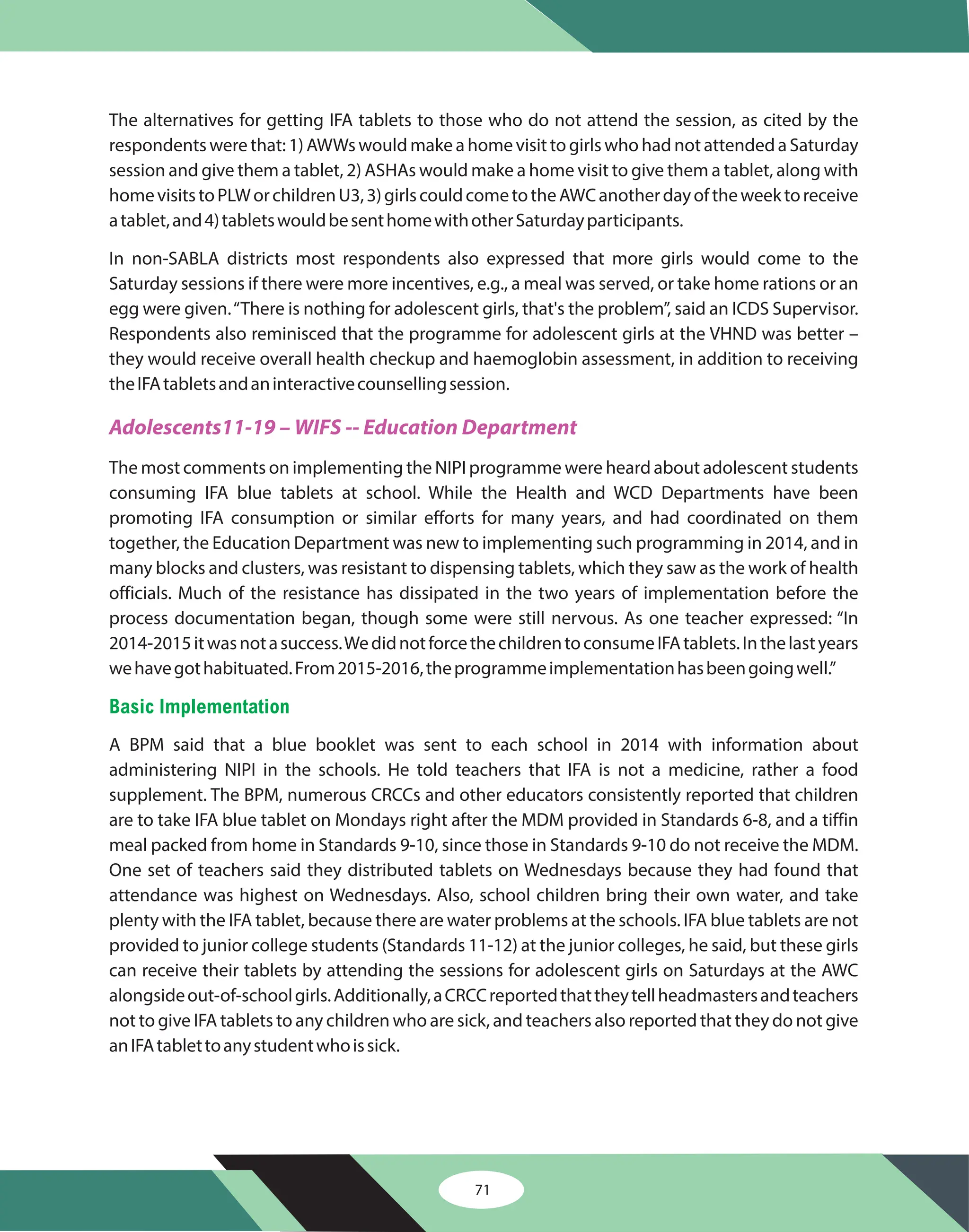 71
The alternatives for getting IFA tablets to those who do not attend the session, as cited by the
respondents were that: 1) AWWs would make a home visit to girls who had not attended a Saturday
session and give them a tablet, 2) ASHAs would make a home visit to give them a tablet, along with
homevisitstoPLWorchildrenU3,3)girlscouldcometotheAWCanotherdayoftheweektoreceive
atablet,and4)tabletswouldbesenthomewithotherSaturdayparticipants.
In non-SABLA districts most respondents also expressed that more girls would come to the
Saturday sessions if there were more incentives, e.g., a meal was served, or take home rations or an
egg were given.“There is nothing for adolescent girls, that's the problem”, said an ICDS Supervisor.
Respondents also reminisced that the programme for adolescent girls at the VHND was better –
they would receive overall health checkup and haemoglobin assessment, in addition to receiving
theIFAtabletsandaninteractivecounsellingsession.
The most comments on implementing the NIPI programme were heard about adolescent students
consuming IFA blue tablets at school. While the Health and WCD Departments have been
promoting IFA consumption or similar efforts for many years, and had coordinated on them
together, the Education Department was new to implementing such programming in 2014, and in
many blocks and clusters, was resistant to dispensing tablets, which they saw as the work of health
officials. Much of the resistance has dissipated in the two years of implementation before the
process documentation began, though some were still nervous. As one teacher expressed: “In
2014-2015itwasnotasuccess.WedidnotforcethechildrentoconsumeIFAtablets.Inthelastyears
wehavegothabituated.From2015-2016,theprogrammeimplementationhasbeengoingwell.”
A BPM said that a blue booklet was sent to each school in 2014 with information about
administering NIPI in the schools. He told teachers that IFA is not a medicine, rather a food
supplement. The BPM, numerous CRCCs and other educators consistently reported that children
are to take IFA blue tablet on Mondays right after the MDM provided in Standards 6-8, and a tiffin
meal packed from home in Standards 9-10, since those in Standards 9-10 do not receive the MDM.
One set of teachers said they distributed tablets on Wednesdays because they had found that
attendance was highest on Wednesdays. Also, school children bring their own water, and take
plenty with the IFA tablet, because there are water problems at the schools. IFA blue tablets are not
provided to junior college students (Standards 11-12) at the junior colleges, he said, but these girls
can receive their tablets by attending the sessions for adolescent girls on Saturdays at the AWC
alongsideout-of-schoolgirls.Additionally,aCRCCreportedthattheytellheadmastersandteachers
not to give IFA tablets to any children who are sick, and teachers also reported that they do not give
anIFAtablettoanystudentwhoissick.
Adolescents11-19 – WIFS -- Education Department
Basic Implementation
 