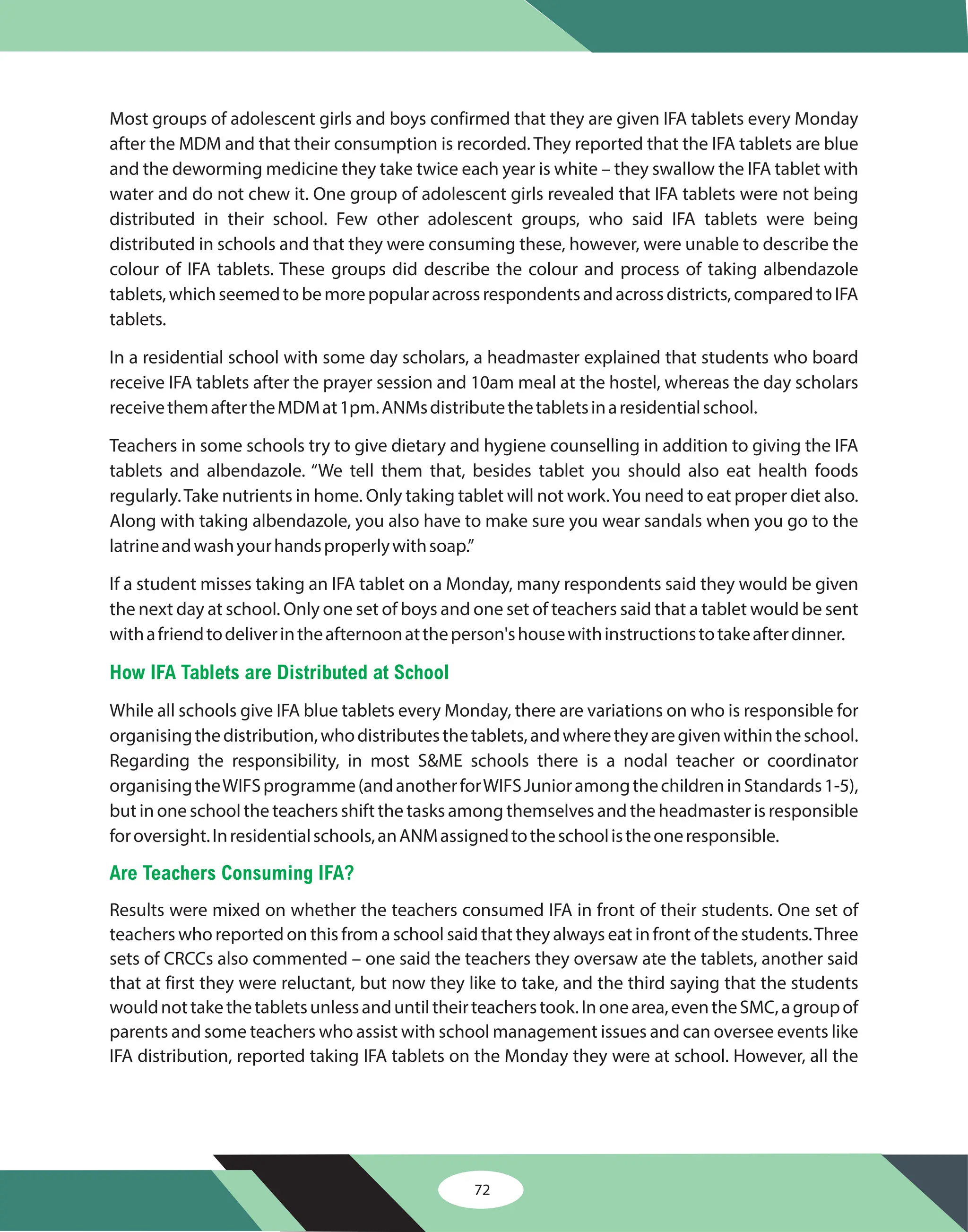 72
Most groups of adolescent girls and boys confirmed that they are given IFA tablets every Monday
after the MDM and that their consumption is recorded. They reported that the IFA tablets are blue
and the deworming medicine they take twice each year is white – they swallow the IFA tablet with
water and do not chew it. One group of adolescent girls revealed that IFA tablets were not being
distributed in their school. Few other adolescent groups, who said IFA tablets were being
distributed in schools and that they were consuming these, however, were unable to describe the
colour of IFA tablets. These groups did describe the colour and process of taking albendazole
tablets,whichseemedtobemorepopularacrossrespondentsandacrossdistricts,comparedtoIFA
tablets.
In a residential school with some day scholars, a headmaster explained that students who board
receive IFA tablets after the prayer session and 10am meal at the hostel, whereas the day scholars
receivethemaftertheMDMat1pm.ANMsdistributethetabletsinaresidentialschool.
Teachers in some schools try to give dietary and hygiene counselling in addition to giving the IFA
tablets and albendazole. “We tell them that, besides tablet you should also eat health foods
regularly.Take nutrients in home. Only taking tablet will not work.You need to eat proper diet also.
Along with taking albendazole, you also have to make sure you wear sandals when you go to the
latrineandwashyourhandsproperlywithsoap.”
If a student misses taking an IFA tablet on a Monday, many respondents said they would be given
the next day at school. Only one set of boys and one set of teachers said that a tablet would be sent
withafriendtodeliverintheafternoonattheperson'shousewithinstructionstotakeafterdinner.
While all schools give IFA blue tablets every Monday, there are variations on who is responsible for
organisingthedistribution,whodistributesthetablets,andwheretheyaregivenwithintheschool.
Regarding the responsibility, in most S&ME schools there is a nodal teacher or coordinator
organisingtheWIFSprogramme(andanotherforWIFSJunioramongthechildreninStandards1-5),
but in one school the teachers shift the tasks among themselves and the headmaster is responsible
foroversight.Inresidentialschools,anANMassignedtotheschoolistheoneresponsible.
Results were mixed on whether the teachers consumed IFA in front of their students. One set of
teachers who reported on this from a school said that they always eat in front of the students.Three
sets of CRCCs also commented – one said the teachers they oversaw ate the tablets, another said
that at first they were reluctant, but now they like to take, and the third saying that the students
wouldnottakethetabletsunlessanduntiltheirteacherstook.Inonearea,eventheSMC,agroupof
parents and some teachers who assist with school management issues and can oversee events like
IFA distribution, reported taking IFA tablets on the Monday they were at school. However, all the
How IFA Tablets are Distributed at School
Are Teachers Consuming IFA?
 