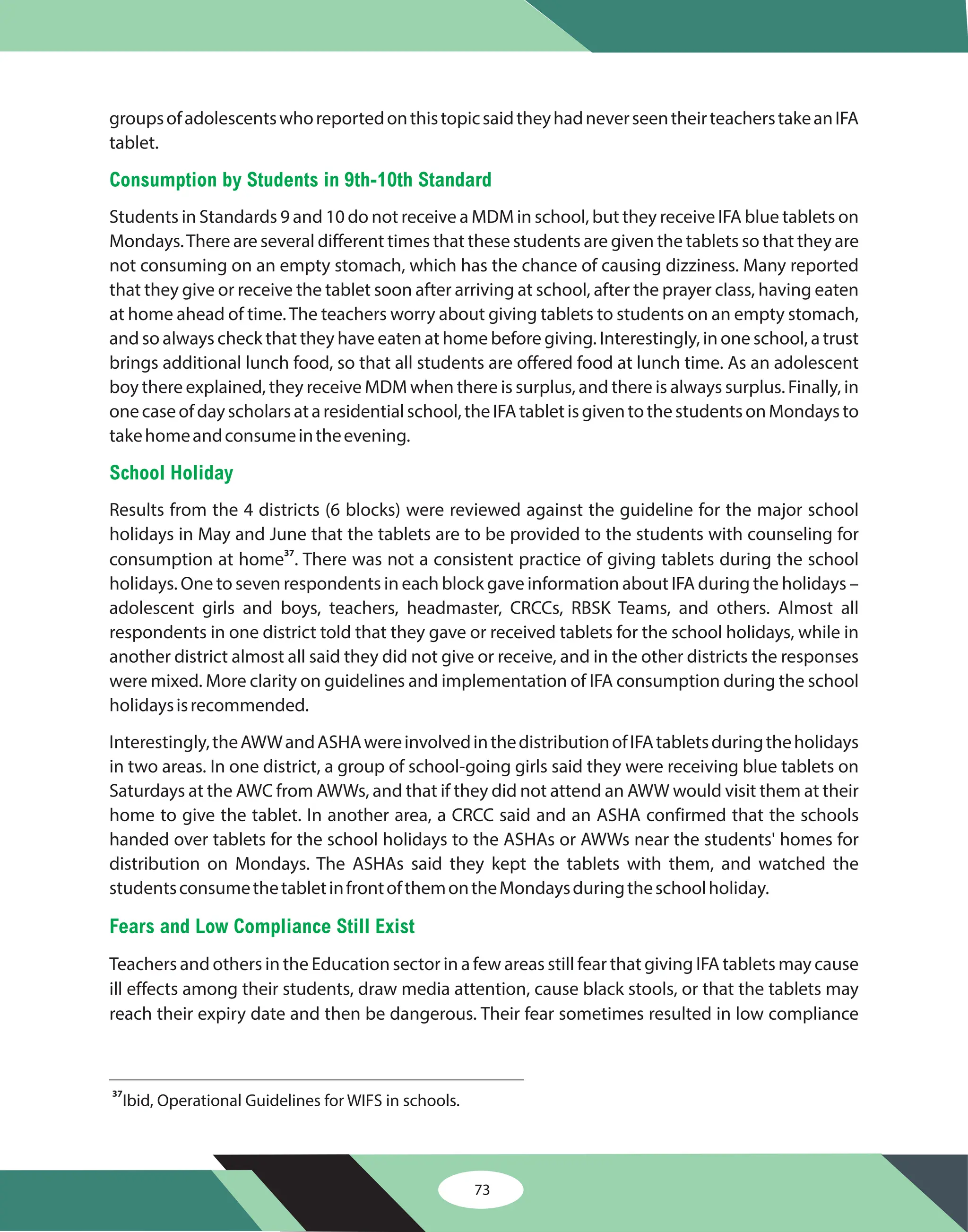 73
groupsofadolescentswhoreportedonthistopicsaidtheyhadneverseentheirteacherstakeanIFA
tablet.
Students in Standards 9 and 10 do not receive a MDM in school, but they receive IFA blue tablets on
Mondays.There are several different times that these students are given the tablets so that they are
not consuming on an empty stomach, which has the chance of causing dizziness. Many reported
that they give or receive the tablet soon after arriving at school, after the prayer class, having eaten
at home ahead of time.The teachers worry about giving tablets to students on an empty stomach,
and so always check that they have eaten at home before giving. Interestingly, in one school, a trust
brings additional lunch food, so that all students are offered food at lunch time. As an adolescent
boy there explained, they receive MDM when there is surplus, and there is always surplus. Finally, in
onecaseofdayscholarsataresidentialschool,theIFAtabletisgiventothestudentsonMondaysto
takehomeandconsumeintheevening.
Results from the 4 districts (6 blocks) were reviewed against the guideline for the major school
holidays in May and June that the tablets are to be provided to the students with counseling for
consumption at home . There was not a consistent practice of giving tablets during the school
holidays. One to seven respondents in each block gave information about IFA during the holidays –
adolescent girls and boys, teachers, headmaster, CRCCs, RBSK Teams, and others. Almost all
respondents in one district told that they gave or received tablets for the school holidays, while in
another district almost all said they did not give or receive, and in the other districts the responses
were mixed. More clarity on guidelines and implementation of IFA consumption during the school
holidaysisrecommended.
Interestingly,theAWWandASHAwereinvolvedinthedistributionofIFAtabletsduringtheholidays
in two areas. In one district, a group of school-going girls said they were receiving blue tablets on
Saturdays at the AWC from AWWs, and that if they did not attend an AWW would visit them at their
home to give the tablet. In another area, a CRCC said and an ASHA confirmed that the schools
handed over tablets for the school holidays to the ASHAs or AWWs near the students' homes for
distribution on Mondays. The ASHAs said they kept the tablets with them, and watched the
studentsconsumethetabletinfrontofthemontheMondaysduringtheschoolholiday.
Teachers and others in the Education sector in a few areas still fear that giving IFA tablets may cause
ill effects among their students, draw media attention, cause black stools, or that the tablets may
reach their expiry date and then be dangerous. Their fear sometimes resulted in low compliance
37
Consumption by Students in 9th-10th Standard
School Holiday
Fears and Low Compliance Still Exist
37
Ibid, Operational Guidelines for WIFS in schools.
 