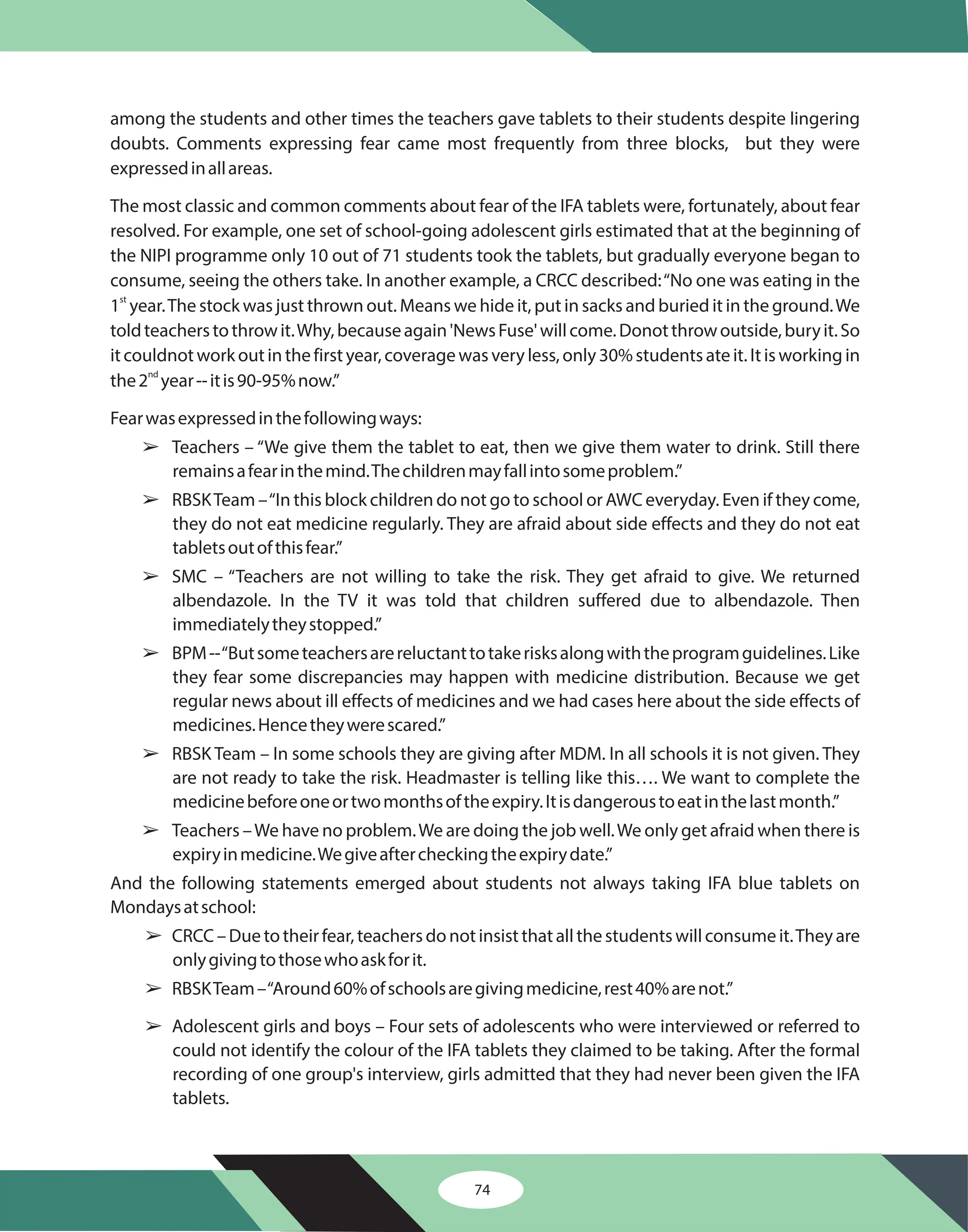 74
among the students and other times the teachers gave tablets to their students despite lingering
doubts. Comments expressing fear came most frequently from three blocks, but they were
expressedinallareas.
The most classic and common comments about fear of the IFA tablets were, fortunately, about fear
resolved. For example, one set of school-going adolescent girls estimated that at the beginning of
the NIPI programme only 10 out of 71 students took the tablets, but gradually everyone began to
consume, seeing the others take. In another example, a CRCC described:“No one was eating in the
1 year.The stock was just thrown out. Means we hide it, put in sacks and buried it in the ground.We
toldteacherstothrowit.Why,becauseagain'NewsFuse'willcome.Donotthrowoutside,buryit.So
it couldnot work out in the first year, coverage was very less, only 30% students ate it. It is working in
the2 year--itis90-95%now.”
Fearwasexpressedinthefollowingways:
Teachers – “We give them the tablet to eat, then we give them water to drink. Still there
remainsafearinthemind.Thechildrenmayfallintosomeproblem.”
RBSKTeam –“In this block children do not go to school or AWC everyday. Even if they come,
they do not eat medicine regularly. They are afraid about side effects and they do not eat
tabletsoutofthisfear.”
SMC – “Teachers are not willing to take the risk. They get afraid to give. We returned
albendazole. In the TV it was told that children suffered due to albendazole. Then
immediatelytheystopped.”
BPM--“Butsometeachersarereluctanttotakerisksalongwiththeprogramguidelines.Like
they fear some discrepancies may happen with medicine distribution. Because we get
regular news about ill effects of medicines and we had cases here about the side effects of
medicines.Hencetheywerescared.”
RBSK Team – In some schools they are giving after MDM. In all schools it is not given. They
are not ready to take the risk. Headmaster is telling like this…. We want to complete the
medicinebeforeoneortwomonthsoftheexpiry.Itisdangeroustoeatinthelastmonth.”
Teachers –We have no problem.We are doing the job well.We only get afraid when there is
expiryinmedicine.Wegiveaftercheckingtheexpirydate.”
And the following statements emerged about students not always taking IFA blue tablets on
Mondaysatschool:
CRCC–Duetotheirfear,teachersdonotinsistthatallthestudentswillconsumeit.Theyare
onlygivingtothosewhoaskforit.
RBSKTeam–“Around60%ofschoolsaregivingmedicine,rest40%arenot.”
Adolescent girls and boys – Four sets of adolescents who were interviewed or referred to
could not identify the colour of the IFA tablets they claimed to be taking. After the formal
recording of one group's interview, girls admitted that they had never been given the IFA
tablets.
st
nd
â
â
â
â
â
â
â
â
â
 