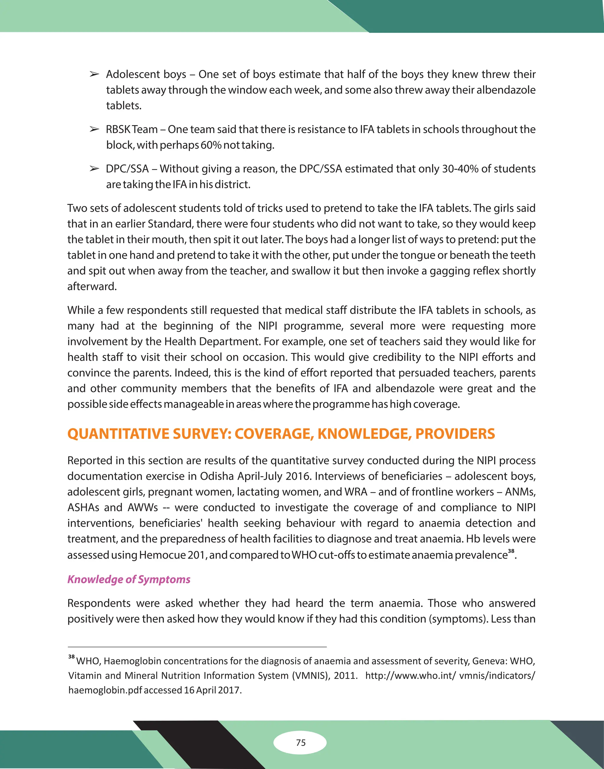 75
â
â
â
Adolescent boys – One set of boys estimate that half of the boys they knew threw their
tablets away through the window each week, and some also threw away their albendazole
tablets.
RBSKTeam – One team said that there is resistance to IFA tablets in schools throughout the
block,withperhaps60%nottaking.
DPC/SSA – Without giving a reason, the DPC/SSA estimated that only 30-40% of students
aretakingtheIFAinhisdistrict.
Two sets of adolescent students told of tricks used to pretend to take the IFA tablets. The girls said
that in an earlier Standard, there were four students who did not want to take, so they would keep
the tablet in their mouth, then spit it out later.The boys had a longer list of ways to pretend: put the
tablet in one hand and pretend to take it with the other, put under the tongue or beneath the teeth
and spit out when away from the teacher, and swallow it but then invoke a gagging reflex shortly
afterward.
While a few respondents still requested that medical staff distribute the IFA tablets in schools, as
many had at the beginning of the NIPI programme, several more were requesting more
involvement by the Health Department. For example, one set of teachers said they would like for
health staff to visit their school on occasion. This would give credibility to the NIPI efforts and
convince the parents. Indeed, this is the kind of effort reported that persuaded teachers, parents
and other community members that the benefits of IFA and albendazole were great and the
possiblesideeffectsmanageableinareaswheretheprogrammehashighcoverage.
Reported in this section are results of the quantitative survey conducted during the NIPI process
documentation exercise in Odisha April-July 2016. Interviews of beneficiaries – adolescent boys,
adolescent girls, pregnant women, lactating women, and WRA – and of frontline workers – ANMs,
ASHAs and AWWs -- were conducted to investigate the coverage of and compliance to NIPI
interventions, beneficiaries' health seeking behaviour with regard to anaemia detection and
treatment, and the preparedness of health facilities to diagnose and treat anaemia. Hb levels were
assessedusingHemocue201,andcomparedtoWHOcut-offstoestimateanaemiaprevalence .
Respondents were asked whether they had heard the term anaemia. Those who answered
positively were then asked how they would know if they had this condition (symptoms). Less than
38
QUANTITATIVE SURVEY: COVERAGE, KNOWLEDGE, PROVIDERS
Knowledge of Symptoms
38
http://www.who.int/ vmnis/indicators/
haemoglobin.pdf
WHO, Haemoglobin concentrations for the diagnosis of anaemia and assessment of severity, Geneva: WHO,
Vitamin and Mineral Nutrition Information System (VMNIS), 2011.
accessed16April2017.
 