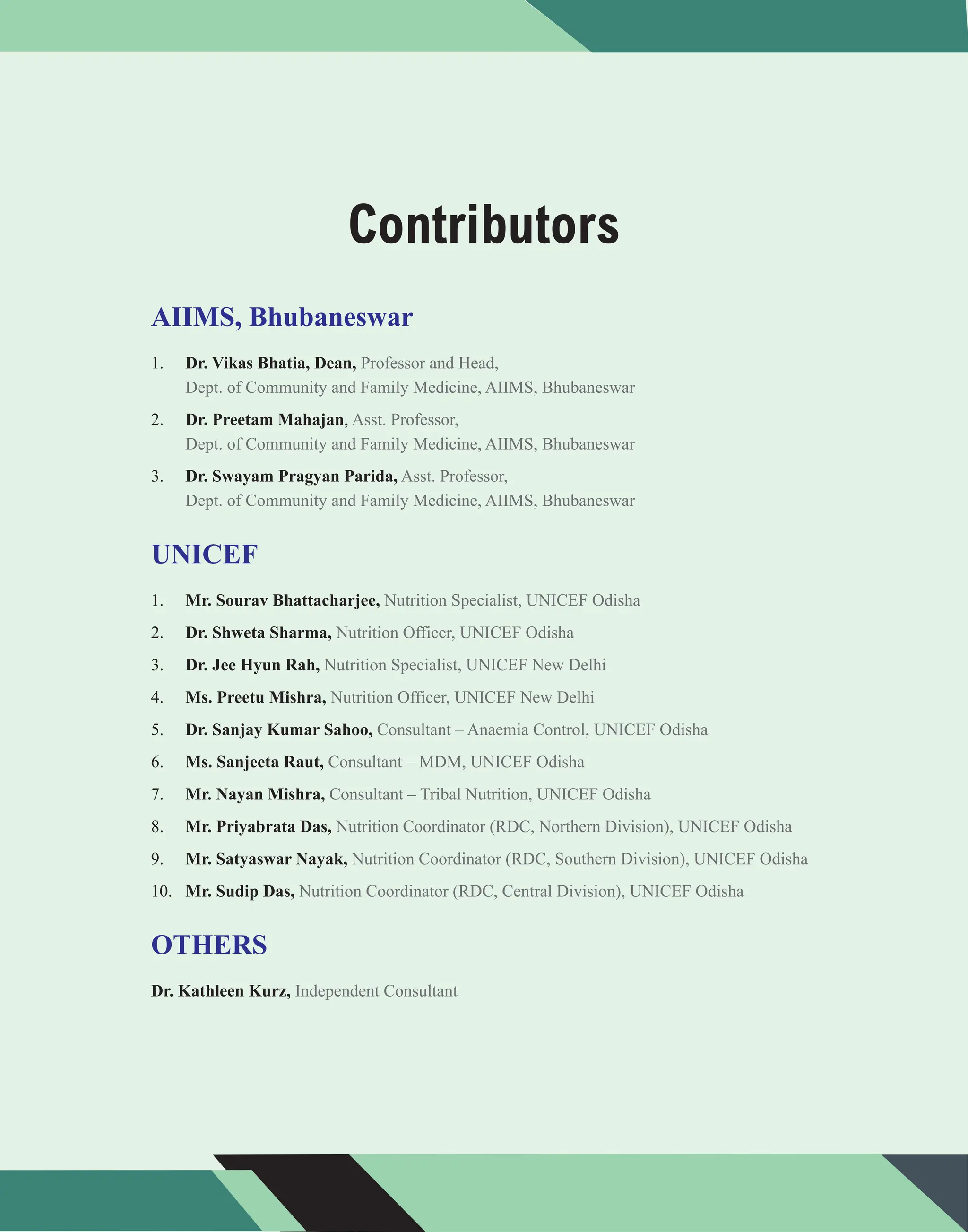 Contributors
1.
2. ,
3.
1.
2.
3.
4.
5.
6.
7.
8.
9.
10.
Dr. Vikas Bhatia, Dean,
Dr. Preetam Mahajan
Dr. Swayam Pragyan Parida,
Mr. Sourav Bhattacharjee,
Dr. Shweta Sharma,
Dr. Jee Hyun Rah,
Ms. Preetu Mishra,
Dr. Sanjay Kumar Sahoo,
Ms. Sanjeeta Raut,
Mr. Nayan Mishra,
Mr. Priyabrata Das,
Mr. Satyaswar Nayak,
Mr. Sudip Das,
Dr. Kathleen Kurz,
AIIMS, Bhubaneswar
UNICEF
OTHERS
Professor and Head,
Dept. of Community and Family Medicine, AIIMS, Bhubaneswar
Asst. Professor,
Dept. of Community and Family Medicine, AIIMS, Bhubaneswar
Asst. Professor,
Dept. of Community and Family Medicine, AIIMS, Bhubaneswar
Nutrition Specialist, UNICEF Odisha
Nutrition Officer, UNICEF Odisha
Nutrition Specialist, UNICEF New Delhi
Nutrition Officer, UNICEF New Delhi
Consultant – Anaemia Control, UNICEF Odisha
Consultant – MDM, UNICEF Odisha
Consultant – Tribal Nutrition, UNICEF Odisha
Nutrition Coordinator (RDC, Northern Division), UNICEF Odisha
Nutrition Coordinator (RDC, Southern Division), UNICEF Odisha
Nutrition Coordinator (RDC, Central Division), UNICEF Odisha
Independent Consultant
 