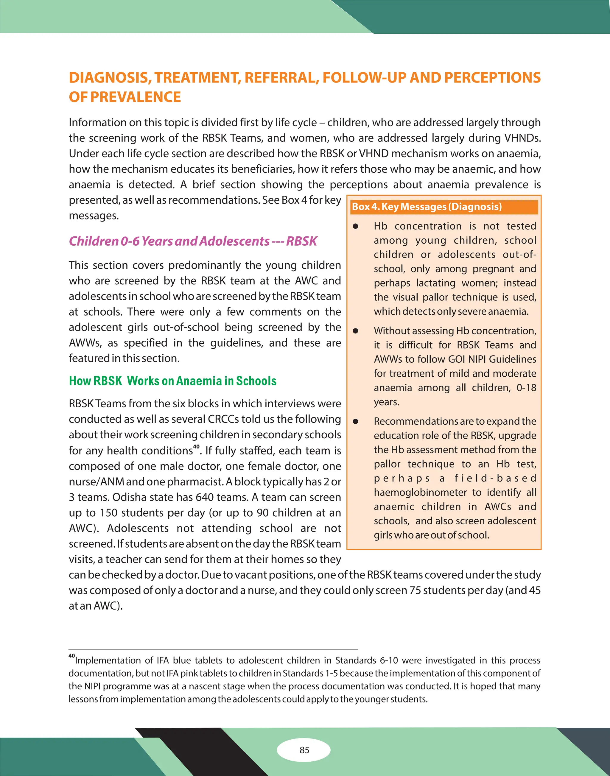 85
DIAGNOSIS,TREATMENT, REFERRAL, FOLLOW-UP AND PERCEPTIONS
OFPREVALENCE
Information on this topic is divided first by life cycle – children, who are addressed largely through
the screening work of the RBSK Teams, and women, who are addressed largely during VHNDs.
Under each life cycle section are described how the RBSK or VHND mechanism works on anaemia,
how the mechanism educates its beneficiaries, how it refers those who may be anaemic, and how
anaemia is detected. A brief section showing the perceptions about anaemia prevalence is
presented, as well as recommendations. See Box 4 for key
messages.
This section covers predominantly the young children
who are screened by the RBSK team at the AWC and
adolescentsinschoolwhoarescreenedbytheRBSKteam
at schools. There were only a few comments on the
adolescent girls out-of-school being screened by the
AWWs, as specified in the guidelines, and these are
featuredinthissection.
RBSKTeams from the six blocks in which interviews were
conducted as well as several CRCCs told us the following
abouttheirworkscreeningchildreninsecondaryschools
for any health conditions . If fully staffed, each team is
composed of one male doctor, one female doctor, one
nurse/ANMandonepharmacist.Ablocktypicallyhas2or
3 teams. Odisha state has 640 teams. A team can screen
up to 150 students per day (or up to 90 children at an
AWC). Adolescents not attending school are not
screened.IfstudentsareabsentonthedaytheRBSKteam
visits, a teacher can send for them at their homes so they
canbecheckedbyadoctor.Duetovacantpositions,oneoftheRBSKteamscoveredunderthestudy
was composed of only a doctor and a nurse, and they could only screen 75 students per day (and 45
atanAWC).
40
Children0-6YearsandAdolescents---RBSK
HowRBSK WorksonAnaemia in Schools
40
Implementation of IFA blue tablets to adolescent children in Standards 6-10 were investigated in this process
documentation,butnotIFApinktabletstochildreninStandards1-5becausetheimplementationofthiscomponentof
the NIPI programme was at a nascent stage when the process documentation was conducted. It is hoped that many
lessonsfromimplementationamongtheadolescentscouldapplytotheyoungerstudents.
Box4.KeyMessages(Diagnosis)
l
l
l
Hb concentration is not tested
among young children, school
children or adolescents out-of-
school, only among pregnant and
perhaps lactating women; instead
the visual pallor technique is used,
whichdetectsonlysevereanaemia.
Without assessing Hb concentration,
it is difficult for RBSK Teams and
AWWs to follow GOI NIPI Guidelines
for treatment of mild and moderate
anaemia among all children, 0-18
years.
Recommendationsaretoexpandthe
education role of the RBSK, upgrade
the Hb assessment method from the
pallor technique to an Hb test,
p e r h a p s a f i e l d - b a s e d
haemoglobinometer to identify all
anaemic children in AWCs and
schools, and also screen adolescent
girlswhoareoutofschool.
 