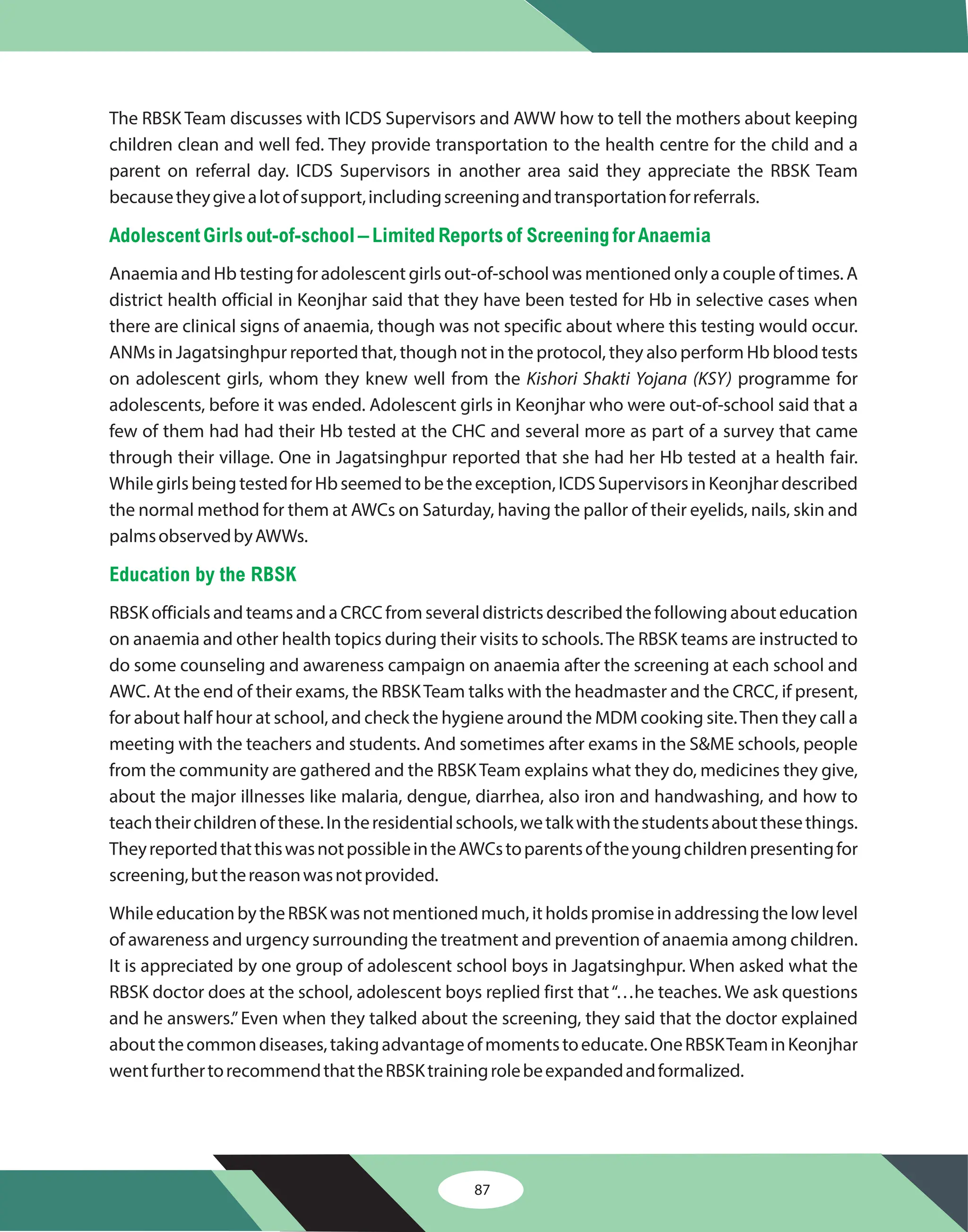 87
The RBSK Team discusses with ICDS Supervisors and AWW how to tell the mothers about keeping
children clean and well fed. They provide transportation to the health centre for the child and a
parent on referral day. ICDS Supervisors in another area said they appreciate the RBSK Team
becausetheygivealotofsupport,includingscreeningandtransportationforreferrals.
Anaemia and Hb testing for adolescent girls out-of-school was mentioned only a couple of times. A
district health official in Keonjhar said that they have been tested for Hb in selective cases when
there are clinical signs of anaemia, though was not specific about where this testing would occur.
ANMs in Jagatsinghpur reported that, though not in the protocol, they also perform Hb blood tests
on adolescent girls, whom they knew well from the programme for
adolescents, before it was ended. Adolescent girls in Keonjhar who were out-of-school said that a
few of them had had their Hb tested at the CHC and several more as part of a survey that came
through their village. One in Jagatsinghpur reported that she had her Hb tested at a health fair.
WhilegirlsbeingtestedforHbseemedtobetheexception,ICDSSupervisorsinKeonjhardescribed
the normal method for them at AWCs on Saturday, having the pallor of their eyelids, nails, skin and
palmsobservedbyAWWs.
RBSK officials and teams and a CRCC from several districts described the following about education
on anaemia and other health topics during their visits to schools.The RBSK teams are instructed to
do some counseling and awareness campaign on anaemia after the screening at each school and
AWC. At the end of their exams, the RBSKTeam talks with the headmaster and the CRCC, if present,
for about half hour at school, and check the hygiene around the MDM cooking site.Then they call a
meeting with the teachers and students. And sometimes after exams in the S&ME schools, people
from the community are gathered and the RBSKTeam explains what they do, medicines they give,
about the major illnesses like malaria, dengue, diarrhea, also iron and handwashing, and how to
teachtheirchildrenofthese.Intheresidentialschools,wetalkwiththestudentsaboutthesethings.
TheyreportedthatthiswasnotpossibleintheAWCstoparentsoftheyoungchildrenpresentingfor
screening,butthereasonwasnotprovided.
WhileeducationbytheRBSKwasnotmentionedmuch,itholdspromiseinaddressingthelowlevel
of awareness and urgency surrounding the treatment and prevention of anaemia among children.
It is appreciated by one group of adolescent school boys in Jagatsinghpur. When asked what the
RBSK doctor does at the school, adolescent boys replied first that“…he teaches. We ask questions
and he answers.”Even when they talked about the screening, they said that the doctor explained
aboutthecommondiseases,takingadvantageofmomentstoeducate.OneRBSKTeaminKeonjhar
wentfurthertorecommendthattheRBSKtrainingrolebeexpandedandformalized.
Kishori Shakti Yojana (KSY)
Adolescent Girls out-of-school – Limited Reports of ScreeningforAnaemia
Education by the RBSK
 