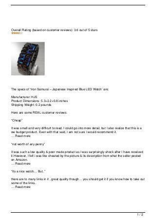 Overall Rating (based on customer reviews): 3.6 out of 5 stars




The specs of ‘Iron Samurai – Japanese Inspired Blue LED Watch’ are:

Manufacturer: HJS
Product Dimensions: 5.3×2.2×0.8 inches
Shipping Weight: 0.2 pounds

Here are some REAL customer reviews:

“Cheap”

It was small and very difficult to read. I could go into more detail, but I also realize that this is a
ow budget product. Even with that said, I am not sure I would recommend it.
… Read more

“not worth of any penny”

It was such a low quality & poor made product as I was surprisingly shock after I have received
it.However, I felt i was like cheated by the picture & its description from what the seller posted
on Amazon.
… Read more

“Its a nice watch… But..”

there are to many links in it , great quality though… you should get it if you know how to take out
some of the links..
… Read more




                                                                                                   1/2
 