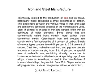 Iron and Steel Manufacture

Technology related to the production of iron and its alloys,
particularly those containing a small percentage of carbon.
The differences between the various types of iron and steel
are sometimes confusing because of the nomenclature used.
Steel in general is an alloy of iron and carbon, often with an
admixture of other elements. Some alloys that are
commercially called irons contain more carbon than
commercial steels. Open-hearth iron and wrought iron
contain only a few hundredths of 1 percent of carbon. Steels
of various types contain from 0.04 percent to 2.25 percent of
carbon. Cast iron, malleable cast iron, and pig iron contain
amounts of carbon varying from 2 to 4 percent. A special
form of malleable iron, containing virtually no carbon, is
known as white-heart malleable iron. A special group of iron
alloys, known as ferroalloys, is used in the manufacture of
iron and steel alloys; they contain from 20 to 80 percent of an
alloying element, such as manganese, silicon, or chromium.

                (c) Coláiste Lorcain              1
 