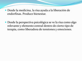  Desde la medicina, la risa ayuda a la liberación de
endorfinas. Produce bienestar.
 Desde la perspectiva psicológica se ve la risa como algo
relevante y elemento central dentro de cierto tipo de
terapia, como liberadora de tensiones y emociones.
 