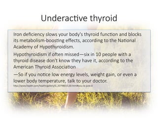 Underac6ve thyroid 
Iron deﬁciency slows your body's thyroid func6on and blocks
its metabolism-boos6ng eﬀects, according to the Na6onal
Academy of Hypothyroidism. 
Hypothyroidism if o^en missed—six in 10 people with a
thyroid disease don't know they have it, according to the
American Thyroid Associa6on
—So if you no6ce low energy levels, weight gain, or even a
lower body temperature, talk to your doctor.
hGp://www.health.com/health/gallery/0,,20798655,00.html#you-re-pale-0


 