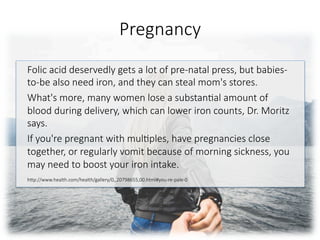 Pregnancy
Folic acid deservedly gets a lot of pre-natal press, but babies-
to-be also need iron, and they can steal mom's stores. 
What's more, many women lose a substan6al amount of
blood during delivery, which can lower iron counts, Dr. Moritz
says. 
If you're pregnant with mul6ples, have pregnancies close
together, or regularly vomit because of morning sickness, you
may need to boost your iron intake.

hGp://www.health.com/health/gallery/0,,20798655,00.html#you-re-pale-0


 