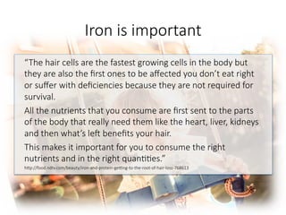 Iron is important

“The hair cells are the fastest growing cells in the body but
they are also the ﬁrst ones to be aﬀected you don’t eat right
or suﬀer with deﬁciencies because they are not required for
survival. 
All the nutrients that you consume are ﬁrst sent to the parts
of the body that really need them like the heart, liver, kidneys
and then what’s le^ beneﬁts your hair. 
This makes it important for you to consume the right
nutrients and in the right quan66es.”
hGp://food.ndtv.com/beauty/iron-and-protein-gegng-to-the-root-of-hair-loss-768613


 