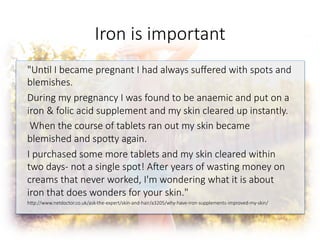 Iron is important

"Un6l I became pregnant I had always suﬀered with spots and
blemishes.
During my pregnancy I was found to be anaemic and put on a
iron & folic acid supplement and my skin cleared up instantly.
When the course of tablets ran out my skin became
blemished and spoGy again.
I purchased some more tablets and my skin cleared within
two days- not a single spot! A^er years of was6ng money on
creams that never worked, I'm wondering what it is about
iron that does wonders for your skin."
hGp://www.netdoctor.co.uk/ask-the-expert/skin-and-hair/a3205/why-have-iron-supplements-improved-my-skin/


 