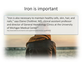 Iron is important

"Iron is also necessary to maintain healthy cells, skin, hair, and
nails," says Elaine Chogner, MD, clinical assistant professor
and director of General Hematology Clinics at the University
of Michigan Medical Center”
hGp://www.webmd.com/vitamins-and-supplements/features/iron-supplements


 