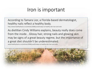 Iron is important

According to Tamara Lior, a Florida-based dermatologist,
healthy nails reﬂect a healthy body. 
hGp://www.healthyfood.co.nz/ar6cles/2008/june/8-steps-to-healthy-skin-hair-and-nails
As die66an Cindy Williams explains, beauty really does come
from the inside…Glossy hair, strong nails and glowing skin
may be signs of a great beauty regime, but the importance of
a great diet shouldn't be underes6mated.
www.healthyfood.co.nz/ar6cles/2008/june/8-steps-to-healthy-skin-hair-and-nails 

 