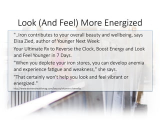 Look (And Feel) More Energized 
"..Iron contributes to your overall beauty and wellbeing, says
Elisa Zied, author of Younger Next Week: 
Your Ul6mate Rx to Reverse the Clock, Boost Energy and Look
and Feel Younger in 7 Days. 
"When you deplete your iron stores, you can develop anemia
and experience fa6gue and weakness," she says. 
"That certainly won't help you look and feel vibrant or
energized." 
hGp://www.womenshealthmag.com/beauty/vitamin-c-beneﬁts

 