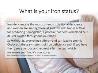 What is your iron status?
Iron deﬁciency is the most common nutri6onal deﬁciency
and women are among those at greatest risk. Iron is cri6cal
for producing hemoglobin, a protein that helps red blood cells
deliver oxygen throughout your body. 
So without it, everything suﬀers—and can lead to anemia.
Check out these symptoms of iron deﬁciency and, if you have
them, see your doc and request a ferri6n test, which
measures your body's iron stores.
hGp://www.health.com/health/gallery/0,,20798655,00.html#you-re-pale-0

 
