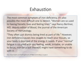 Exhaus6on
The most common symptom of iron deﬁciency, it's also
possibly the most diﬃcult one to detect. "Women are so used
to having frene6c lives and feeling 6red," says Nancy Berliner,
MD, deputy editor of Blood, the journal of the American
Society of Hematology. 
"They o^en just dismiss being 6red as part of life." However,
iron deﬁciency causes less oxygen to reach your 6ssues, so
your body is deprived of the energy it needs. If your "normal"
fa6gue is coupled with you feeling, weak, irritable, or unable
to focus, iron (or a lack thereof) might have something to do
with it. 

hGp://www.health.com/health/gallery/0,,20798655,00.html#you-re-pale-0

 