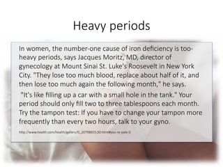 Heavy periods
In women, the number-one cause of iron deﬁciency is too-
heavy periods, says Jacques Moritz, MD, director of
gynecology at Mount Sinai St. Luke's Roosevelt in New York
City. "They lose too much blood, replace about half of it, and
then lose too much again the following month," he says.
"It's like ﬁlling up a car with a small hole in the tank." Your
period should only ﬁll two to three tablespoons each month.
Try the tampon test: If you have to change your tampon more
frequently than every two hours, talk to your gyno.

hGp://www.health.com/health/gallery/0,,20798655,00.html#you-re-pale-0

 