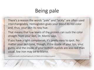 Being pale
There's a reason the words "pale" and "sickly" are o^en used
interchangeably. Hemoglobin gives your blood its red color
and, thus, your skin its rosy hue. 
That means that low levels of the protein can suck the color
straight from your skin, Dr. Moritz says. 
If you have a light complexion, it's preGy easy to spot. No
maGer your skin tone, though, if the inside of your lips, your
gums, and the inside of your boGom eyelids are less red than
usual, low iron may be to blame.

hGp://www.health.com/health/gallery/0,,20798655,00.html#you-re-pale-0

 