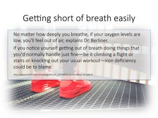 Gegng short of breath easily
No maGer how deeply you breathe, if your oxygen levels are
low, you'll feel out of air, explains Dr. Berliner. 
If you no6ce yourself gegng out of breath doing things that
you'd normally handle just ﬁne—be it climbing a ﬂight or
stairs or knocking out your usual workout—iron deﬁciency
could be to blame.

hGp://www.health.com/health/gallery/0,,20798655,00.html#you-re-pale-0

 