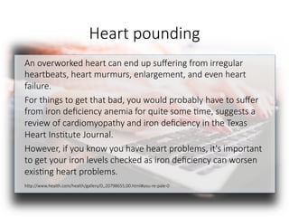 Heart pounding
An overworked heart can end up suﬀering from irregular
heartbeats, heart murmurs, enlargement, and even heart
failure. 
For things to get that bad, you would probably have to suﬀer
from iron deﬁciency anemia for quite some 6me, suggests a
review of cardiomyopathy and iron deﬁciency in the Texas
Heart Ins6tute Journal. 
However, if you know you have heart problems, it's important
to get your iron levels checked as iron deﬁciency can worsen
exis6ng heart problems.

hGp://www.health.com/health/gallery/0,,20798655,00.html#you-re-pale-0

 