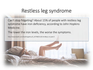 Restless leg syndrome 
Can't stop ﬁdge6ng? About 15% of people with restless leg
syndrome have iron deﬁciency, according to John Hopkins
Medicine. 
The lower the iron levels, the worse the symptoms.

hGp://www.health.com/health/gallery/0,,20798655,00.html#you-re-pale-0

 