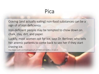 Pica
Craving (and actually ea6ng) non-food substances can be a
sign of of iron deﬁciency. 
Iron-deﬁcient people may be tempted to chow down on
chalk, clay, dirt, and paper. 
Luckily, most women opt for ice, says Dr. Berliner, who tells
her anemic pa6ents to come back to see her if they start
craving ice. 
hGp://www.health.com/health/gallery/0,,20798655,00.html#you-re-pale-0

 
