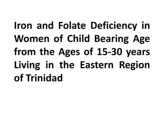 Iron and Folate Deficiency in
Women of Child Bearing Age
from the Ages of 15-30 years
Living in the Eastern Region
of Trinidad
 