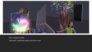 Paul: I pooped myself.
Cassandra: Somebody please just kill me now.
 