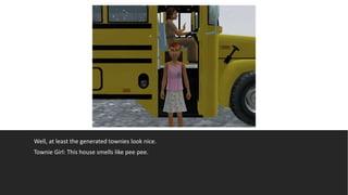 Well, at least the generated townies look nice.
Townie Girl: This house smells like pee pee.
 