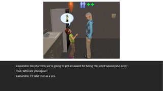 Cassandra: Do you think we’re going to get an award for being the worst apocalypse ever?
Paul: Who are you again?
Cassandra: I’ll take that as a yes.
 