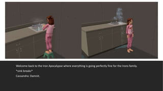 Welcome back to the Iron Apocalypse where everything is going perfectly fine for the Irons family.
*sink breaks*
Cassandra: Damnit.
 